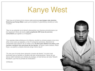 Kanye West
“Sólo hay en la historia de la música siete personas que tengan más premios
Grammy que Kanye West, quien ya ha recibido 21 gramófonos dorados en sólo
10 años.”
“Que no se entiende con la fama lo demuestran sus diversos encontronazos con
los 'paparazzi'.Ahora de hecho está cumpliendo 250 horas de servicio
comunitario por agredir a un fotógrafo.”
“Con grandes dotes artísticas en la infancia, escribió su primera poesía a los cinco
años; a los nueve ya rapeaba y a los 12 componía canciones. Abandonó la
universidad para sofocón de su madre a los 19 años para dedicar sus días y sus
noches a producir las canciones de los demás, ya fueran Janet Jackson, Alicia
Keys o su padrino y desde entonces amigo íntimo Jay-Z.”
"Yo creo que el mundo tiene salvación a través del diseño", ha dicho este
iluminado que es también un fanático del arte contemporáneo. Varios de sus
discos están ilustrados por artistas de prestigio, el más famoso de todos Takashi
Murakami, que hizo la portada de Graduation.”
-El Mundo
 