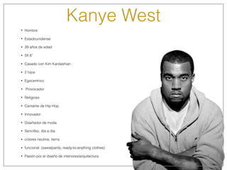 Kanye West
• Hombre
• Estadounidense
• 39 años de edad
• 5ft 8”
• Casado con Kim Kardashian
• 2 hijos
• Egocentrico
• Provocador
• Religioso
• Cantante de Hip Hop
• Innovador
• Diseñador de moda
• Sencillez, dia a dia
• colores neutros, tierra
• funcional. (sweatpants, ready-to-anything clothes)
• Pasión por el diseño de interiores/arquitectura
 
