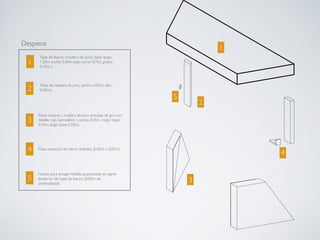 Despiece
1
2
3
4
5
1
2
3
4
5
Tope de Banco (madera de pino) (lado largo:
1.20m, ancho: 0.40m, lado corto: 0.765, grosor:
0.10m ).
Patas de madera de pino (ancho: 0.05m, alto:
0.40m).
Patas traseras ( madera de pino pintadas de gris con
detalle rojo bermellón) ( ancho: 0.05m, largo tope:
0.10m, largo base: 0.20m).
Pieza conector de hierro (hebilla) (0.05m x 0.05m)
Hueco para encajar hebilla, posicionado en parte
posterior de tope de banco. (0.05m de
profundidad).
 
