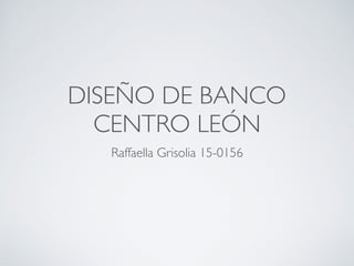 DISEÑO DE BANCO
CENTRO LEÓN
Raffaella Grisolia 15-0156
 