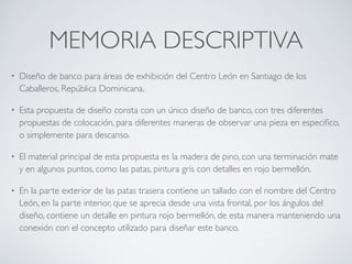 MEMORIA DESCRIPTIVA
• Diseño de banco para áreas de exhibición del Centro León en Santiago de los
Caballeros, República Dominicana.
• Esta propuesta de diseño consta con un único diseño de banco, con tres diferentes
propuestas de colocación, para diferentes maneras de observar una pieza en especiﬁco,
o simplemente para descanso.
• El material principal de esta propuesta es la madera de pino, con una terminación mate
y en algunos puntos, como las patas, pintura gris con detalles en rojo bermellón.
• En la parte exterior de las patas trasera contiene un tallado con el nombre del Centro
León, en la parte interior, que se aprecia desde una vista frontal, por los ángulos del
diseño, contiene un detalle en pintura rojo bermellón, de esta manera manteniendo una
conexión con el concepto utilizado para diseñar este banco.
 