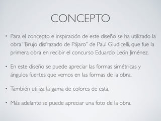 CONCEPTO
• Para el concepto e inspiración de este diseño se ha utilizado la
obra “Brujo disfrazado de Pájaro” de Paul Giudicelli, que fue la
primera obra en recibir el concurso Eduardo León Jiménez.
• En este diseño se puede apreciar las formas simétricas y
ángulos fuertes que vemos en las formas de la obra.
• También utiliza la gama de colores de esta.
• Más adelante se puede apreciar una foto de la obra.
 