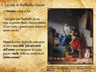 3
1. La vita di Raffaello Sanzio
Alexandre-Evariste Fragonard, Raffaello aggiusta la posa della
sua modella, 1820, Olio su Tela, Grasse, Villa-Musée Jean-Honoré
Fragonard
Il Tebaldeo scrisse di lui:
“ Qui giace quel Raffaello da cui,
vivo, la grande Madre Natura temette
d’esser vinta e quando morì, temette di
morire con lui.”
Vasari descrisse Raffaello come pieno
di doti e ricco delle “più rare virtù
dell’animo accompagnate da tanta
grazia, studio, bellezza, modestia ed
ottimi costumi.”
 