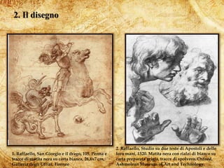 4
1. Raffaello, San Giorgio e il drago, 105. Penna e
tracce di matita nera su carta bianca, 26,6x7 cm,
Galleria degli Uffizi, Firenze
2. Raffaello, Studio su due teste di Apostoli e delle
loro mani, 1520. Matita nera con rialzi di bianco su
carta preparata grigia, tracce di spolvero. Oxford,
Ashmolean Museum of Art and Technology.
 