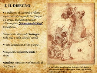 5
3. Raffaello, San Giorgio e il drago, 1505. Penna e
tracce di matita su carta bianca, 26,6x7 cm, Firenze,
Galleria degli Uffizi.
• L’influenza di Leonardo è riferita
soprattutto al disegno di San Giorgio
e il Drago, di chiara ispirazione
all’incompiuta
leonardiana.
•Importante utilizzo del tratteggio
nella coda e nella testa del cavallo
•Volto leonardiano di San Giorgio
•Drago dalla volumetria solida e
sicura
•Realismo, soprattutto nel mantello di
San Giorgio
 