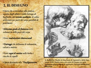 6
4. Raffaello, Studio di due teste di Apostoli e delle loro
mani, 1520. Matita nera con rialzi di bianco su carta
preparata grigia, tracce di spolvero. Oxford, Ashmolean
Museum.
•Opera che ci introduce alla pratica,
seguita dagli allievi e dalla bottega di
Raffaello, del cartone ausiliario, di solito
utilizzato per parti del corpo possibili di
pentimenti
•Altissimo grado di finitezza delle
volumetrie delle parti del corpo
•Forti modulazioni chiaroscurali
•Tratteggi che delineano le volumetrie,
calcati a matita
•Forti segni di matita nelle barbe e
ciocche di capelli
•Opera destinata alla “Trasfigurazione”
 