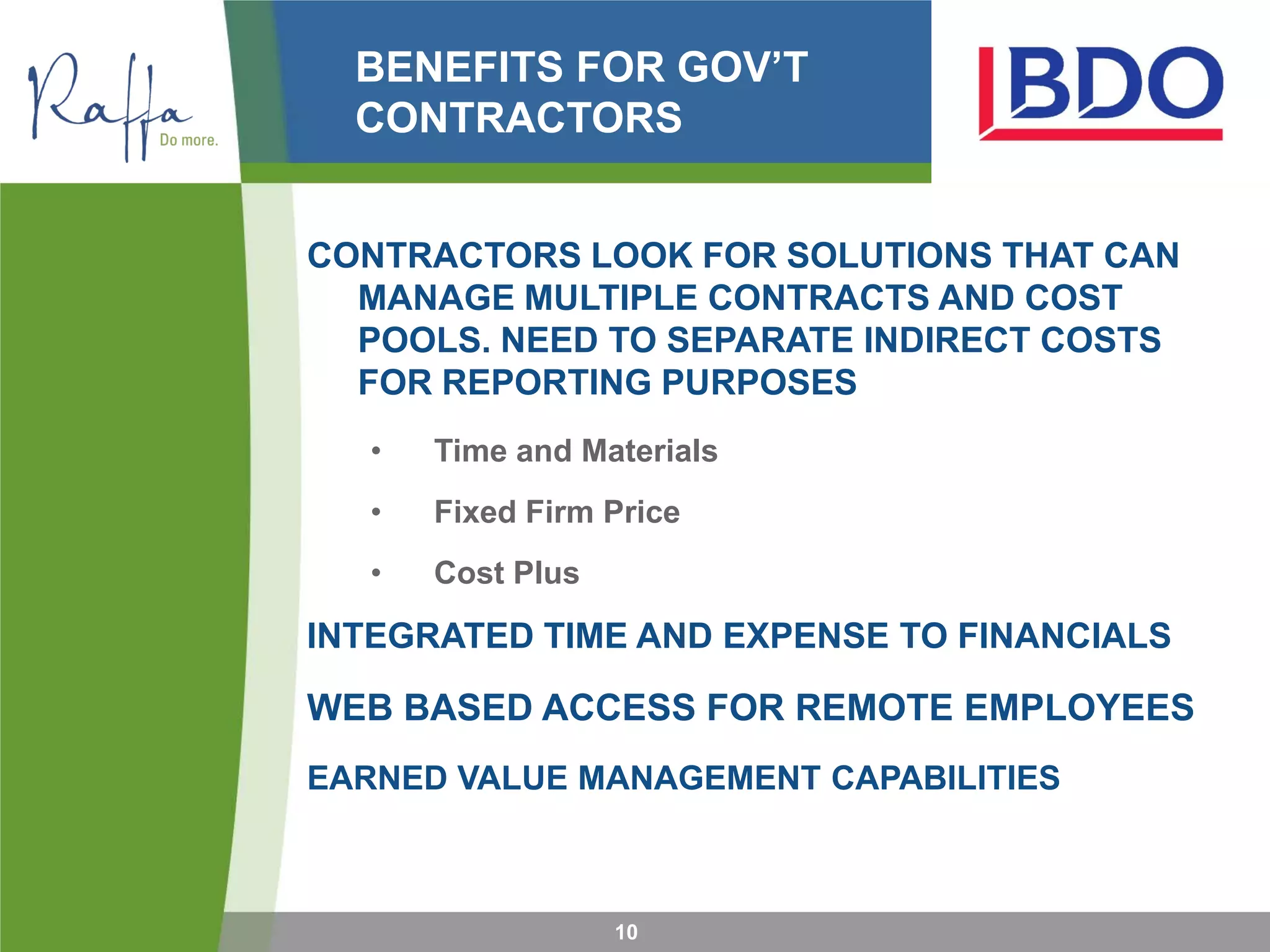 BENEFITS FOR GOV’T
CONTRACTORS
CONTRACTORS LOOK FOR SOLUTIONS THAT CAN
MANAGE MULTIPLE CONTRACTS AND COST
POOLS. NEED TO SEPARATE INDIRECT COSTS
FOR REPORTING PURPOSES
• Time and Materials
• Fixed Firm Price
• Cost Plus
INTEGRATED TIME AND EXPENSE TO FINANCIALS
WEB BASED ACCESS FOR REMOTE EMPLOYEES
EARNED VALUE MANAGEMENT CAPABILITIES
10
 