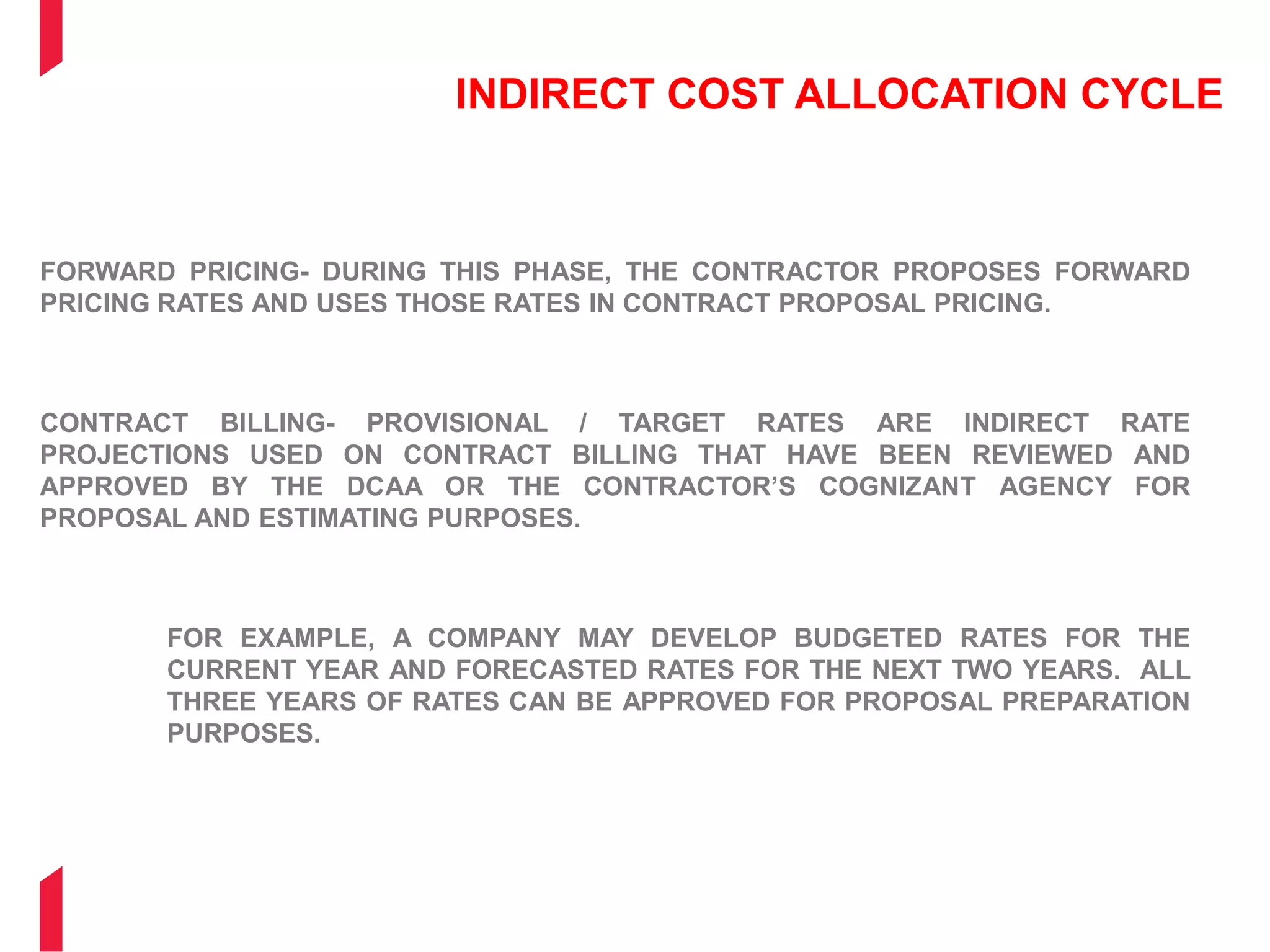 INDIRECT COST ALLOCATION CYCLE
FORWARD PRICING- DURING THIS PHASE, THE CONTRACTOR PROPOSES FORWARD
PRICING RATES AND USES THOSE RATES IN CONTRACT PROPOSAL PRICING.
CONTRACT BILLING- PROVISIONAL / TARGET RATES ARE INDIRECT RATE
PROJECTIONS USED ON CONTRACT BILLING THAT HAVE BEEN REVIEWED AND
APPROVED BY THE DCAA OR THE CONTRACTOR’S COGNIZANT AGENCY FOR
PROPOSAL AND ESTIMATING PURPOSES.
FOR EXAMPLE, A COMPANY MAY DEVELOP BUDGETED RATES FOR THE
CURRENT YEAR AND FORECASTED RATES FOR THE NEXT TWO YEARS. ALL
THREE YEARS OF RATES CAN BE APPROVED FOR PROPOSAL PREPARATION
PURPOSES.
 