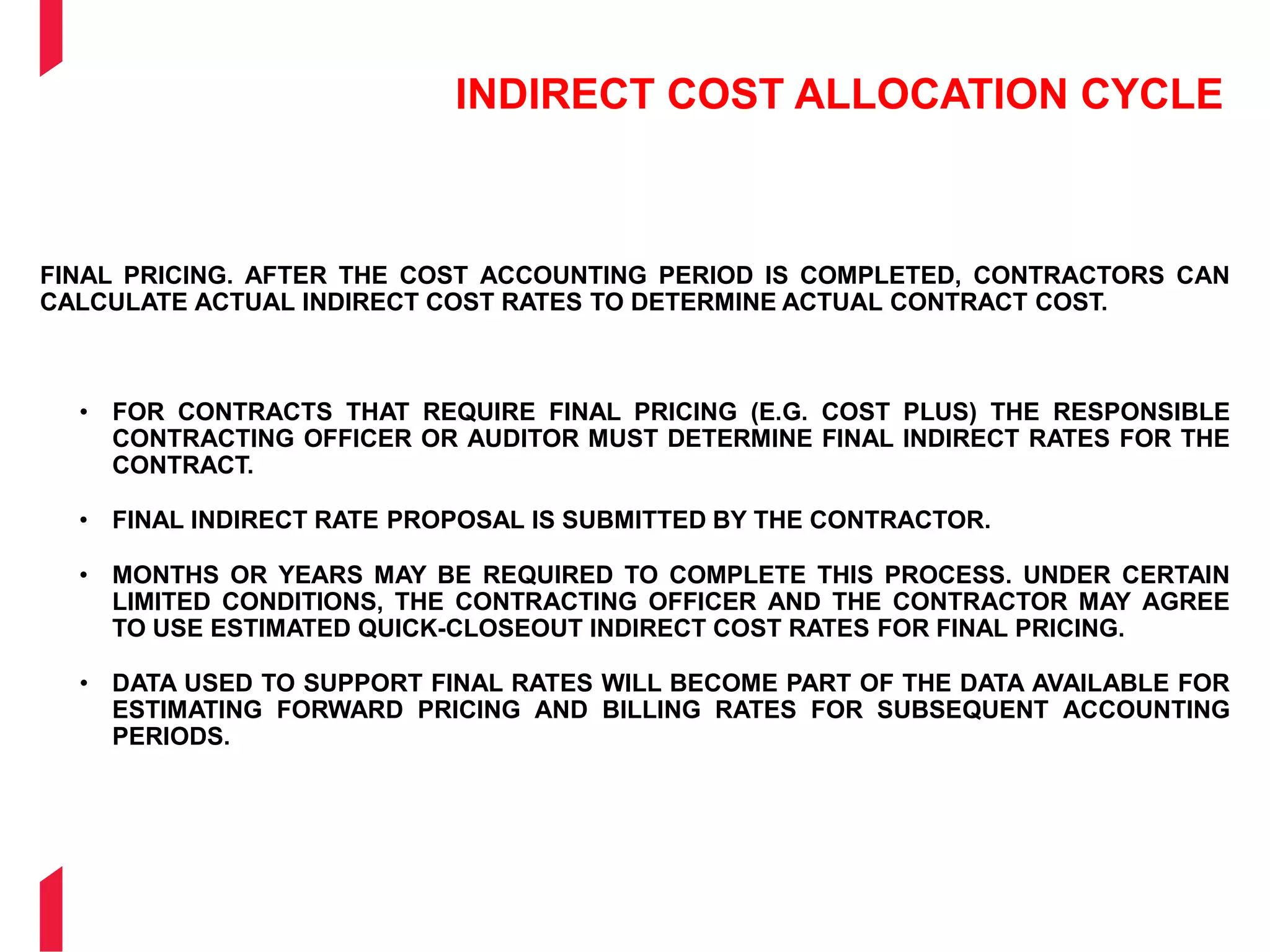 INDIRECT COST ALLOCATION CYCLE
FINAL PRICING. AFTER THE COST ACCOUNTING PERIOD IS COMPLETED, CONTRACTORS CAN
CALCULATE ACTUAL INDIRECT COST RATES TO DETERMINE ACTUAL CONTRACT COST.
• FOR CONTRACTS THAT REQUIRE FINAL PRICING (E.G. COST PLUS) THE RESPONSIBLE
CONTRACTING OFFICER OR AUDITOR MUST DETERMINE FINAL INDIRECT RATES FOR THE
CONTRACT.
• FINAL INDIRECT RATE PROPOSAL IS SUBMITTED BY THE CONTRACTOR.
• MONTHS OR YEARS MAY BE REQUIRED TO COMPLETE THIS PROCESS. UNDER CERTAIN
LIMITED CONDITIONS, THE CONTRACTING OFFICER AND THE CONTRACTOR MAY AGREE
TO USE ESTIMATED QUICK-CLOSEOUT INDIRECT COST RATES FOR FINAL PRICING.
• DATA USED TO SUPPORT FINAL RATES WILL BECOME PART OF THE DATA AVAILABLE FOR
ESTIMATING FORWARD PRICING AND BILLING RATES FOR SUBSEQUENT ACCOUNTING
PERIODS.
 