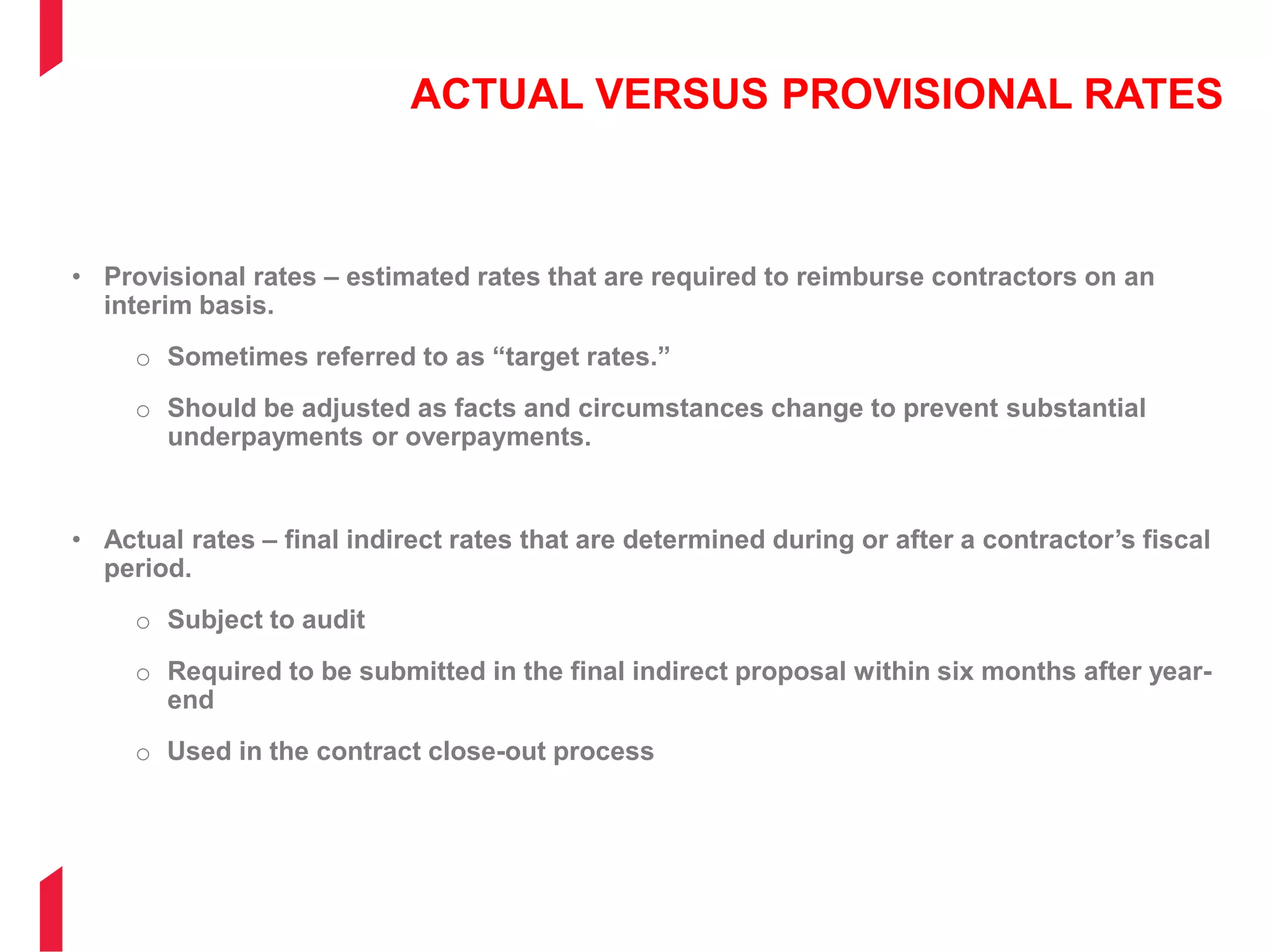 ACTUAL VERSUS PROVISIONAL RATES
• Provisional rates – estimated rates that are required to reimburse contractors on an
interim basis.
o Sometimes referred to as “target rates.”
o Should be adjusted as facts and circumstances change to prevent substantial
underpayments or overpayments.
• Actual rates – final indirect rates that are determined during or after a contractor’s fiscal
period.
o Subject to audit
o Required to be submitted in the final indirect proposal within six months after year-
end
o Used in the contract close-out process
 