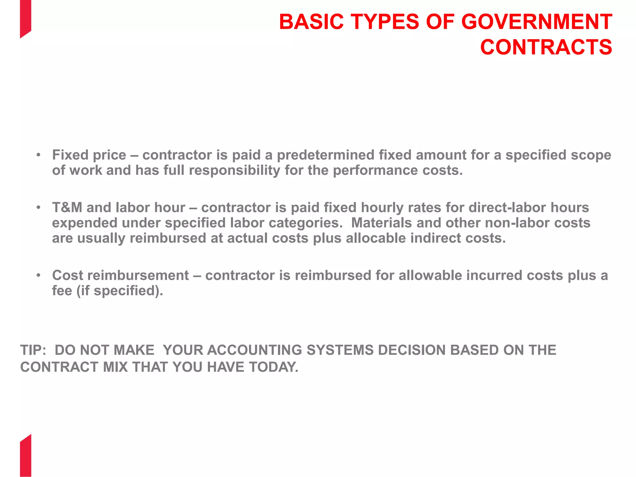 BASIC TYPES OF GOVERNMENT
CONTRACTS
• Fixed price – contractor is paid a predetermined fixed amount for a specified scope
of work and has full responsibility for the performance costs.
• T&M and labor hour – contractor is paid fixed hourly rates for direct-labor hours
expended under specified labor categories. Materials and other non-labor costs
are usually reimbursed at actual costs plus allocable indirect costs.
• Cost reimbursement – contractor is reimbursed for allowable incurred costs plus a
fee (if specified).
TIP: DO NOT MAKE YOUR ACCOUNTING SYSTEMS DECISION BASED ON THE
CONTRACT MIX THAT YOU HAVE TODAY.
 