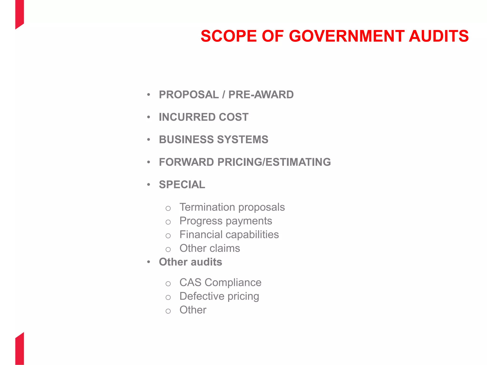 SCOPE OF GOVERNMENT AUDITS
• PROPOSAL / PRE-AWARD
• INCURRED COST
• BUSINESS SYSTEMS
• FORWARD PRICING/ESTIMATING
• SPECIAL
o Termination proposals
o Progress payments
o Financial capabilities
o Other claims
• Other audits
o CAS Compliance
o Defective pricing
o Other
 