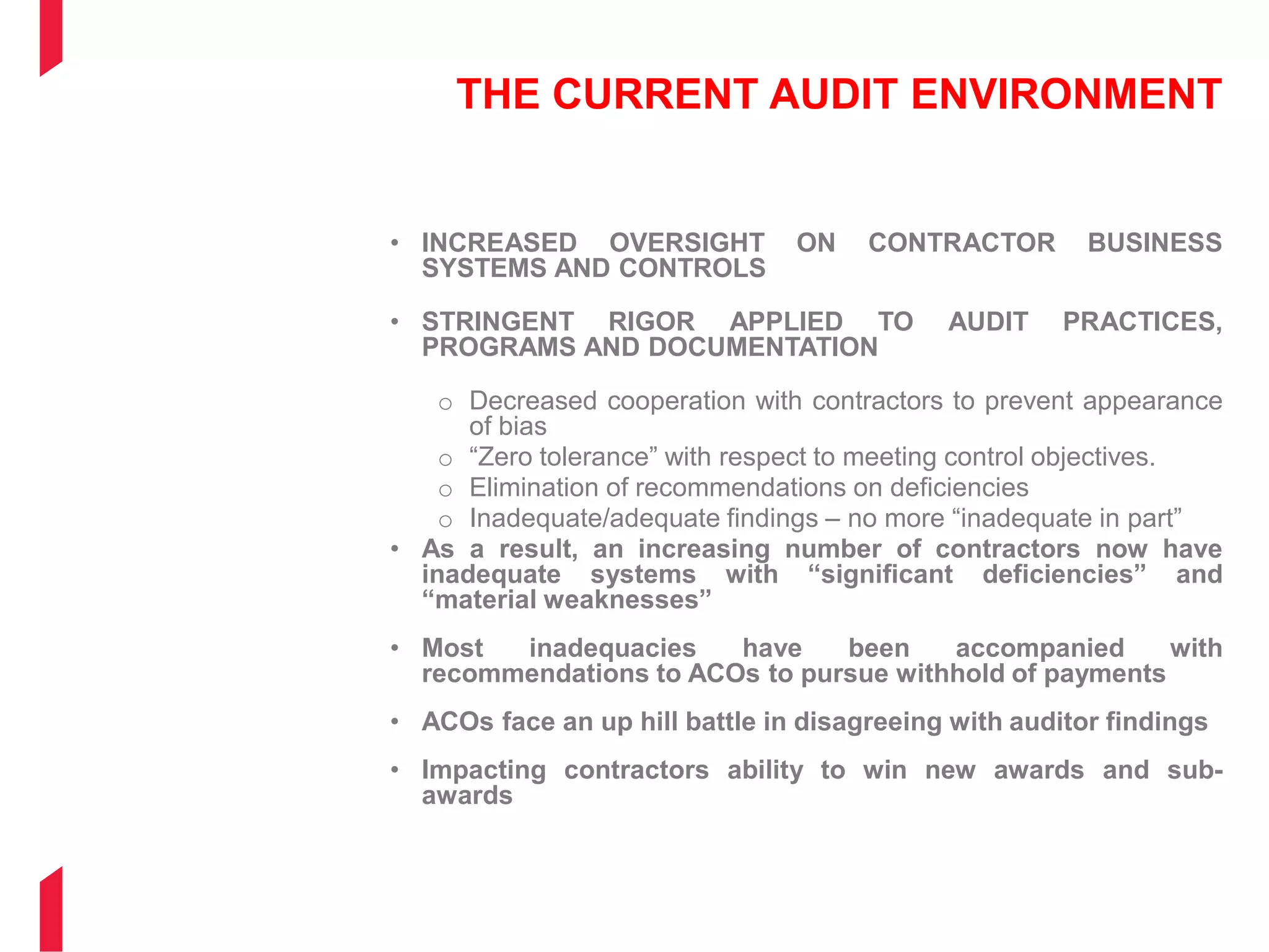 THE CURRENT AUDIT ENVIRONMENT
• INCREASED OVERSIGHT ON CONTRACTOR BUSINESS
SYSTEMS AND CONTROLS
• STRINGENT RIGOR APPLIED TO AUDIT PRACTICES,
PROGRAMS AND DOCUMENTATION
o Decreased cooperation with contractors to prevent appearance
of bias
o “Zero tolerance” with respect to meeting control objectives.
o Elimination of recommendations on deficiencies
o Inadequate/adequate findings – no more “inadequate in part”
• As a result, an increasing number of contractors now have
inadequate systems with “significant deficiencies” and
“material weaknesses”
• Most inadequacies have been accompanied with
recommendations to ACOs to pursue withhold of payments
• ACOs face an up hill battle in disagreeing with auditor findings
• Impacting contractors ability to win new awards and sub-
awards
 