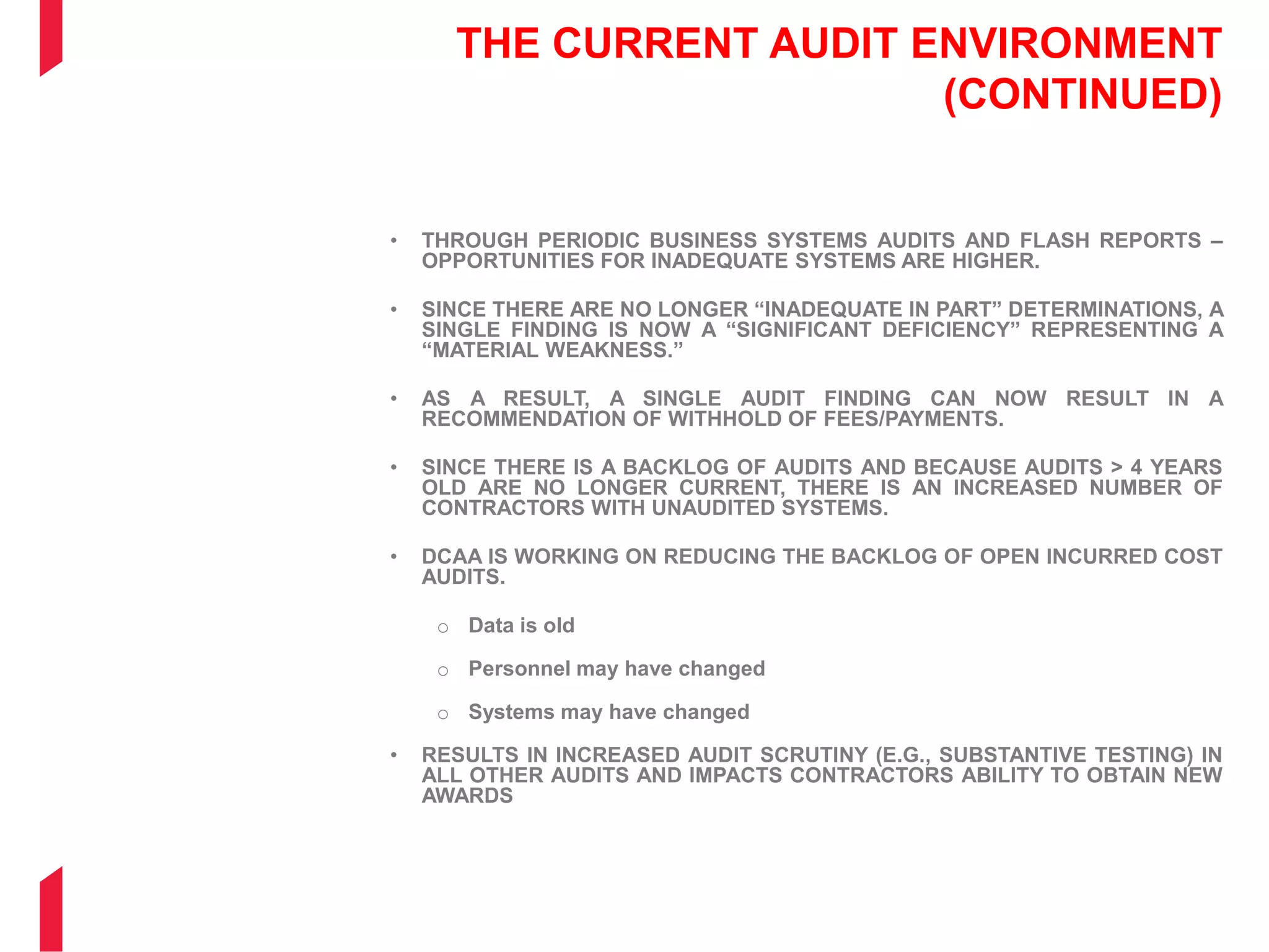 THE CURRENT AUDIT ENVIRONMENT
(CONTINUED)
• THROUGH PERIODIC BUSINESS SYSTEMS AUDITS AND FLASH REPORTS –
OPPORTUNITIES FOR INADEQUATE SYSTEMS ARE HIGHER.
• SINCE THERE ARE NO LONGER “INADEQUATE IN PART” DETERMINATIONS, A
SINGLE FINDING IS NOW A “SIGNIFICANT DEFICIENCY” REPRESENTING A
“MATERIAL WEAKNESS.”
• AS A RESULT, A SINGLE AUDIT FINDING CAN NOW RESULT IN A
RECOMMENDATION OF WITHHOLD OF FEES/PAYMENTS.
• SINCE THERE IS A BACKLOG OF AUDITS AND BECAUSE AUDITS > 4 YEARS
OLD ARE NO LONGER CURRENT, THERE IS AN INCREASED NUMBER OF
CONTRACTORS WITH UNAUDITED SYSTEMS.
• DCAA IS WORKING ON REDUCING THE BACKLOG OF OPEN INCURRED COST
AUDITS.
o Data is old
o Personnel may have changed
o Systems may have changed
• RESULTS IN INCREASED AUDIT SCRUTINY (E.G., SUBSTANTIVE TESTING) IN
ALL OTHER AUDITS AND IMPACTS CONTRACTORS ABILITY TO OBTAIN NEW
AWARDS
 
