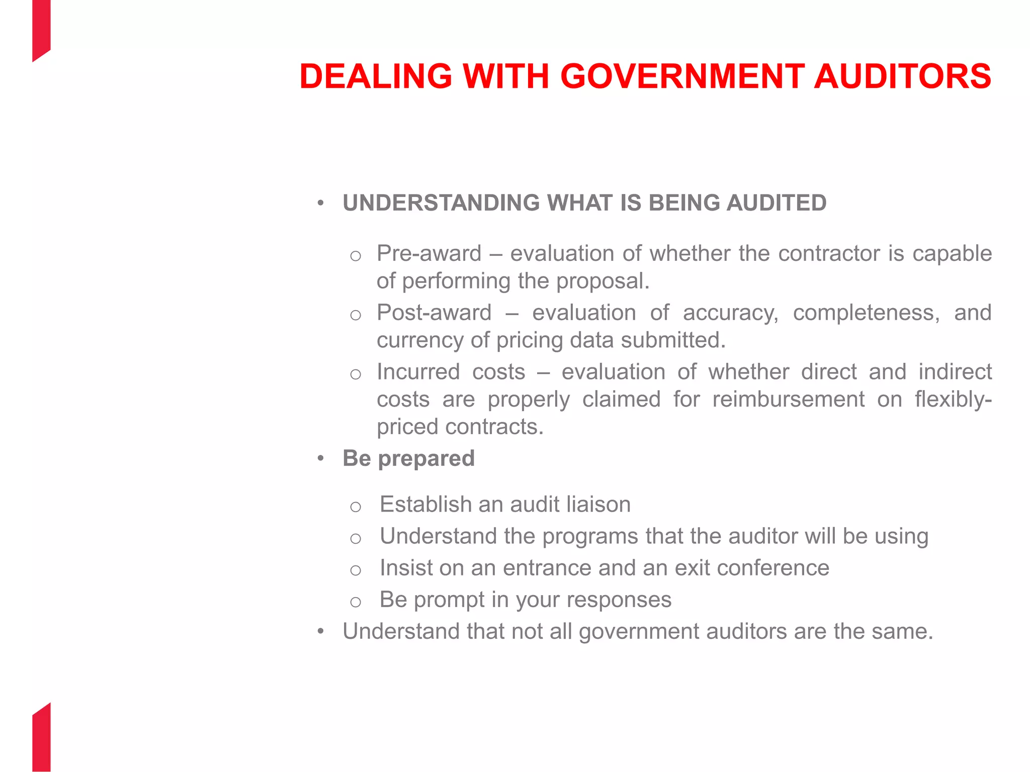 DEALING WITH GOVERNMENT AUDITORS
• UNDERSTANDING WHAT IS BEING AUDITED
o Pre-award – evaluation of whether the contractor is capable
of performing the proposal.
o Post-award – evaluation of accuracy, completeness, and
currency of pricing data submitted.
o Incurred costs – evaluation of whether direct and indirect
costs are properly claimed for reimbursement on flexibly-
priced contracts.
• Be prepared
o Establish an audit liaison
o Understand the programs that the auditor will be using
o Insist on an entrance and an exit conference
o Be prompt in your responses
• Understand that not all government auditors are the same.
 