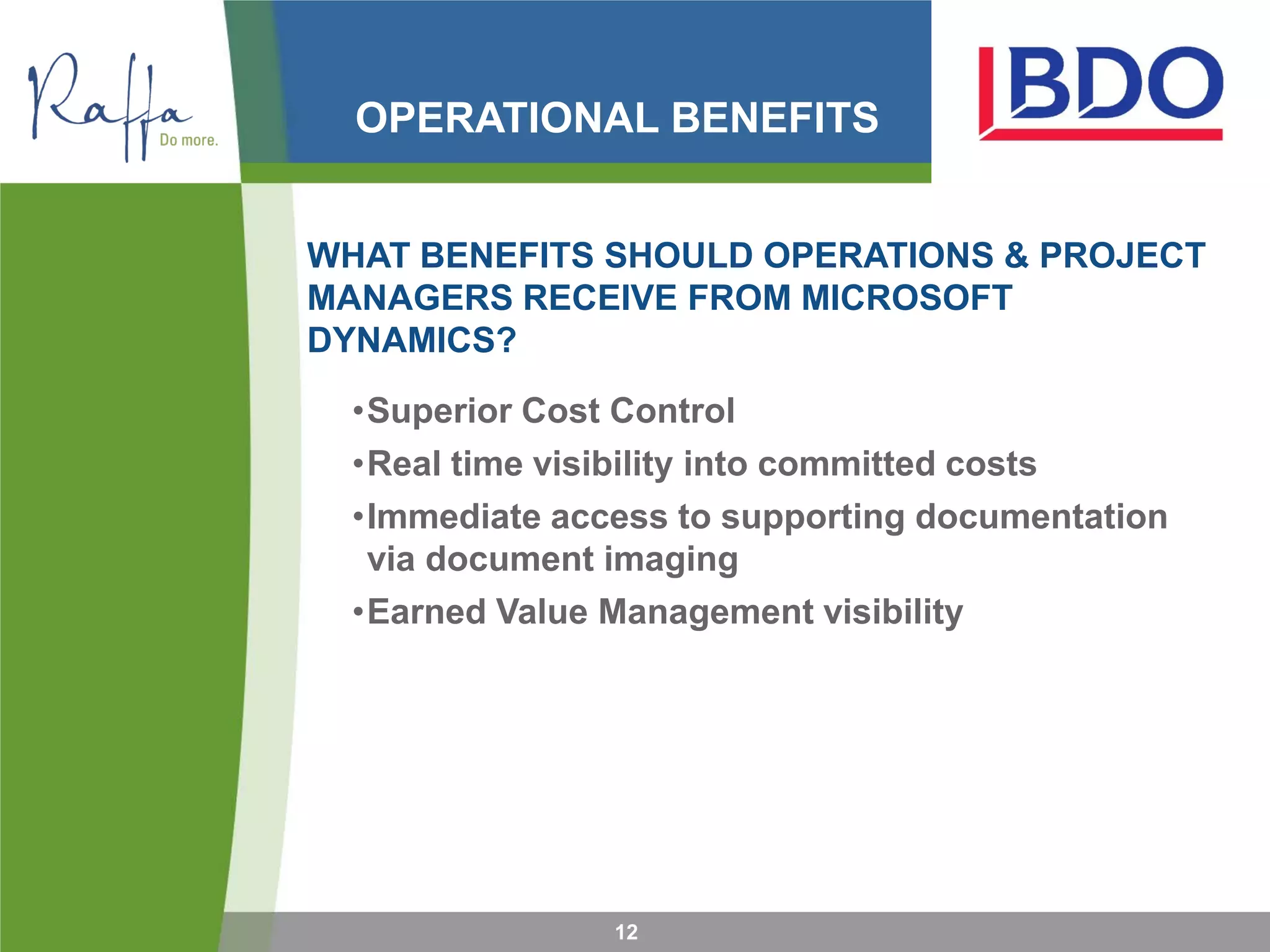 OPERATIONAL BENEFITS
WHAT BENEFITS SHOULD OPERATIONS & PROJECT
MANAGERS RECEIVE FROM MICROSOFT
DYNAMICS?
•Superior Cost Control
•Real time visibility into committed costs
•Immediate access to supporting documentation
via document imaging
•Earned Value Management visibility
12
 