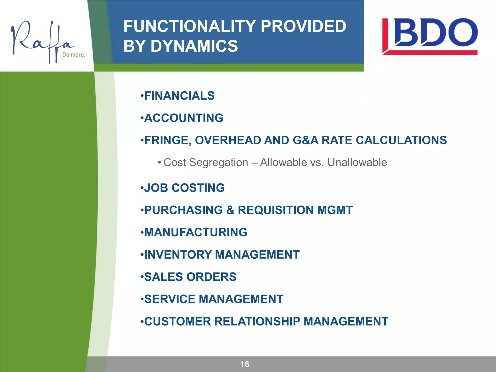 FUNCTIONALITY PROVIDED
BY DYNAMICS
•FINANCIALS
•ACCOUNTING
•FRINGE, OVERHEAD AND G&A RATE CALCULATIONS
• Cost Segregation – Allowable vs. Unallowable
•JOB COSTING
•PURCHASING & REQUISITION MGMT
•MANUFACTURING
•INVENTORY MANAGEMENT
•SALES ORDERS
•SERVICE MANAGEMENT
•CUSTOMER RELATIONSHIP MANAGEMENT
16
 