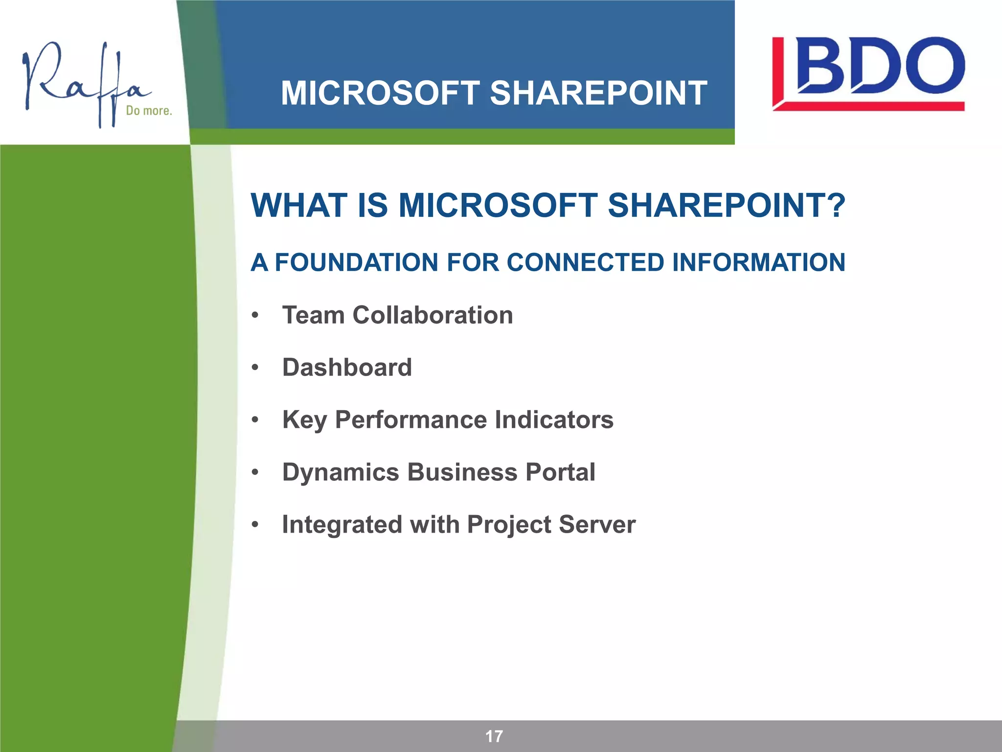 MICROSOFT SHAREPOINT
WHAT IS MICROSOFT SHAREPOINT?
A FOUNDATION FOR CONNECTED INFORMATION
• Team Collaboration
• Dashboard
• Key Performance Indicators
• Dynamics Business Portal
• Integrated with Project Server
17
 