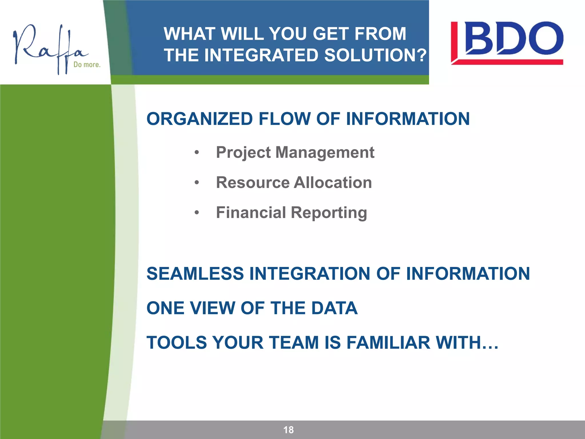 WHAT WILL YOU GET FROM
THE INTEGRATED SOLUTION?
ORGANIZED FLOW OF INFORMATION
• Project Management
• Resource Allocation
• Financial Reporting
SEAMLESS INTEGRATION OF INFORMATION
ONE VIEW OF THE DATA
TOOLS YOUR TEAM IS FAMILIAR WITH…
18
 