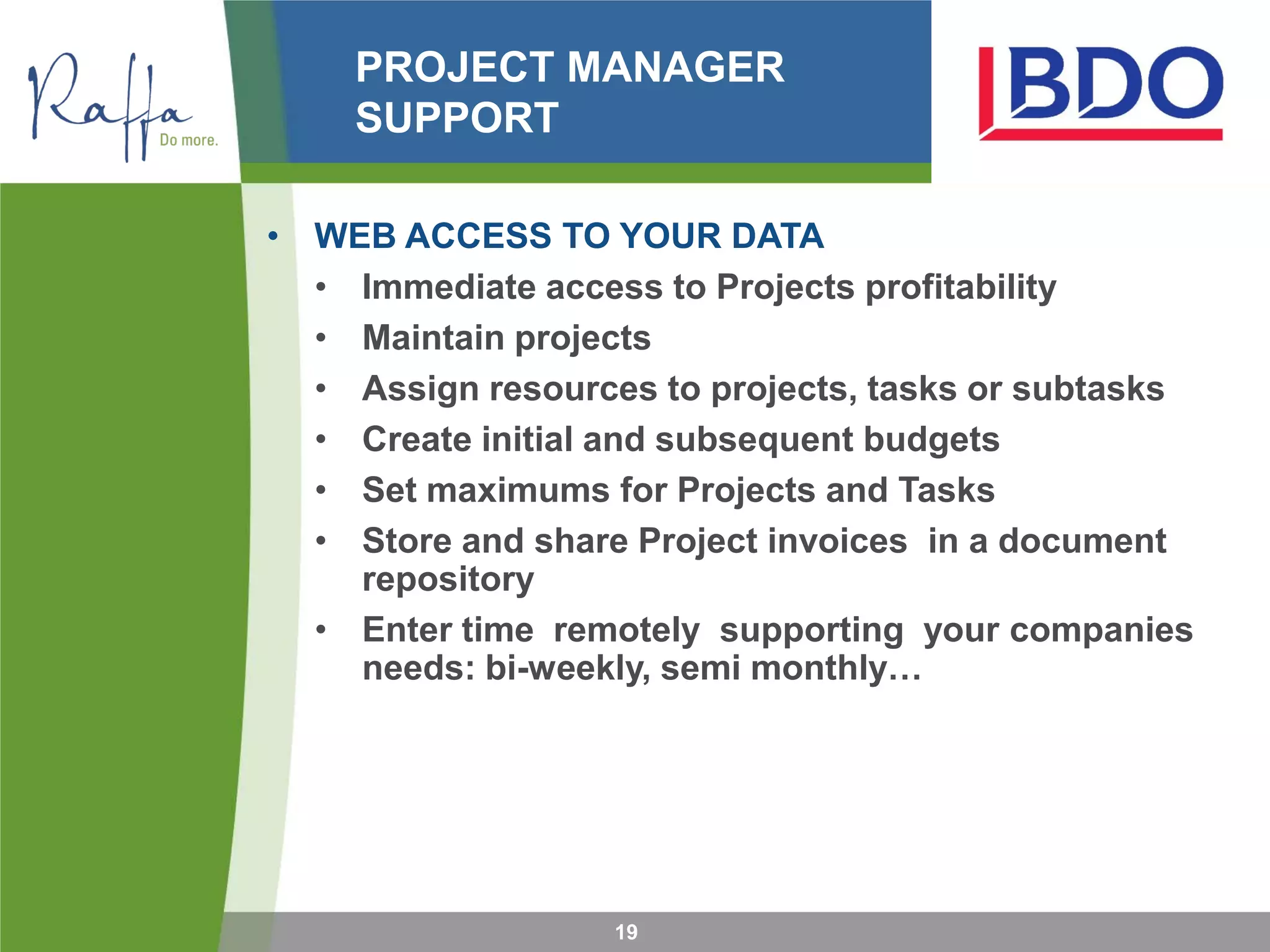 PROJECT MANAGER
SUPPORT
19
• WEB ACCESS TO YOUR DATA
• Immediate access to Projects profitability
• Maintain projects
• Assign resources to projects, tasks or subtasks
• Create initial and subsequent budgets
• Set maximums for Projects and Tasks
• Store and share Project invoices in a document
repository
• Enter time remotely supporting your companies
needs: bi-weekly, semi monthly…
 