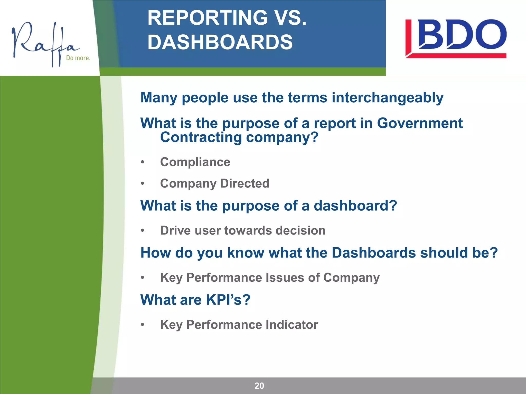 REPORTING VS.
DASHBOARDS
Many people use the terms interchangeably
What is the purpose of a report in Government
Contracting company?
• Compliance
• Company Directed
What is the purpose of a dashboard?
• Drive user towards decision
How do you know what the Dashboards should be?
• Key Performance Issues of Company
What are KPI’s?
• Key Performance Indicator
20
 