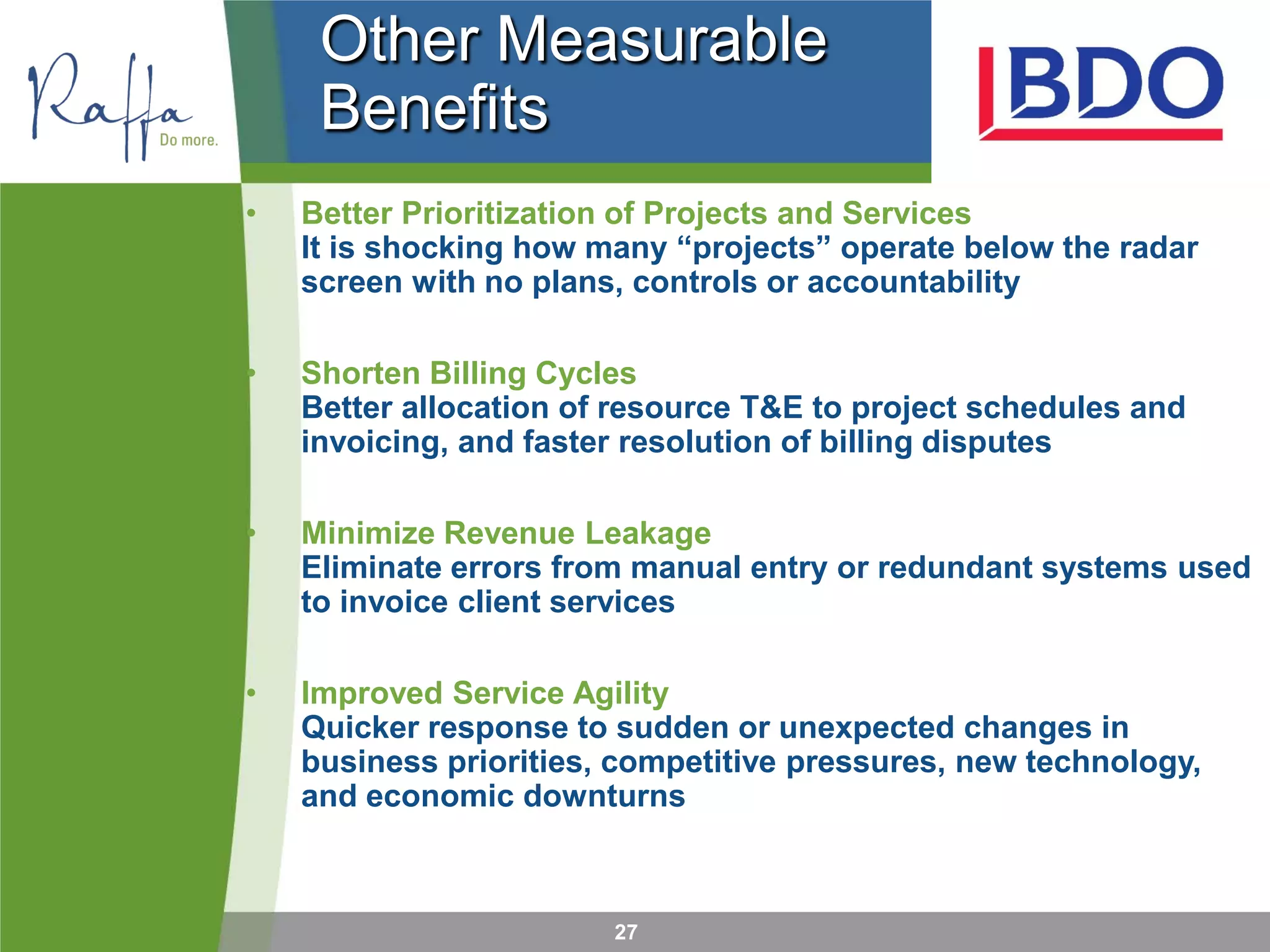 27
Other Measurable
Benefits
• Better Prioritization of Projects and Services
It is shocking how many “projects” operate below the radar
screen with no plans, controls or accountability
• Shorten Billing Cycles
Better allocation of resource T&E to project schedules and
invoicing, and faster resolution of billing disputes
• Minimize Revenue Leakage
Eliminate errors from manual entry or redundant systems used
to invoice client services
• Improved Service Agility
Quicker response to sudden or unexpected changes in
business priorities, competitive pressures, new technology,
and economic downturns
 