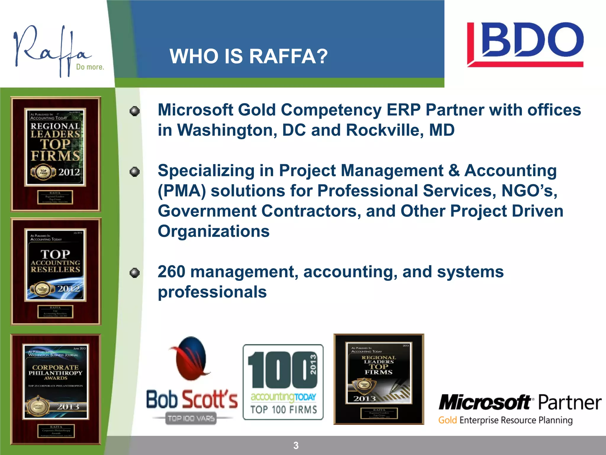 WHO IS RAFFA?
3
Microsoft Gold Competency ERP Partner with offices
in Washington, DC and Rockville, MD
Specializing in Project Management & Accounting
(PMA) solutions for Professional Services, NGO’s,
Government Contractors, and Other Project Driven
Organizations
260 management, accounting, and systems
professionals
 