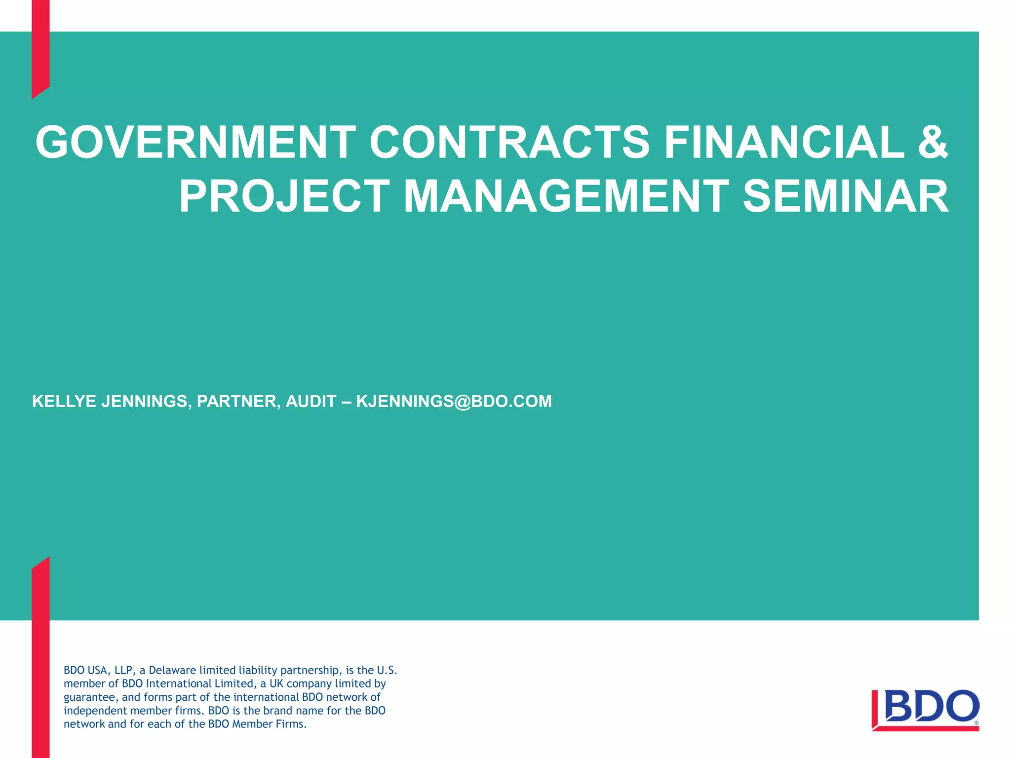 BDO USA, LLP, a Delaware limited liability partnership, is the U.S.
member of BDO International Limited, a UK company limited by
guarantee, and forms part of the international BDO network of
independent member firms. BDO is the brand name for the BDO
network and for each of the BDO Member Firms.
GOVERNMENT CONTRACTS FINANCIAL &
PROJECT MANAGEMENT SEMINAR
KELLYE JENNINGS, PARTNER, AUDIT – KJENNINGS@BDO.COM
 