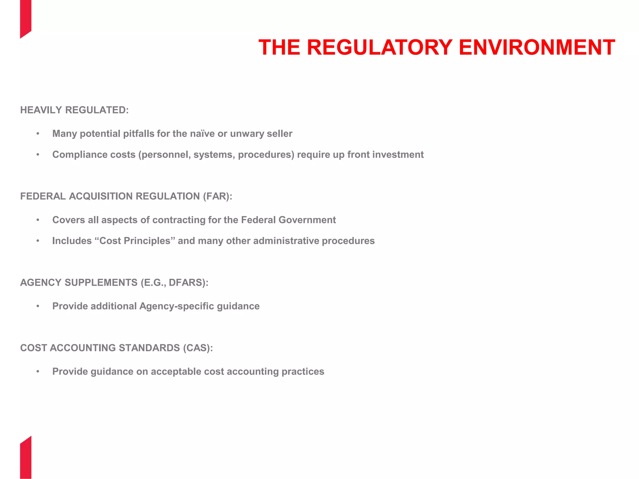 THE REGULATORY ENVIRONMENT
HEAVILY REGULATED:
• Many potential pitfalls for the naïve or unwary seller
• Compliance costs (personnel, systems, procedures) require up front investment
FEDERAL ACQUISITION REGULATION (FAR):
• Covers all aspects of contracting for the Federal Government
• Includes “Cost Principles” and many other administrative procedures
AGENCY SUPPLEMENTS (E.G., DFARS):
• Provide additional Agency-specific guidance
COST ACCOUNTING STANDARDS (CAS):
• Provide guidance on acceptable cost accounting practices
 