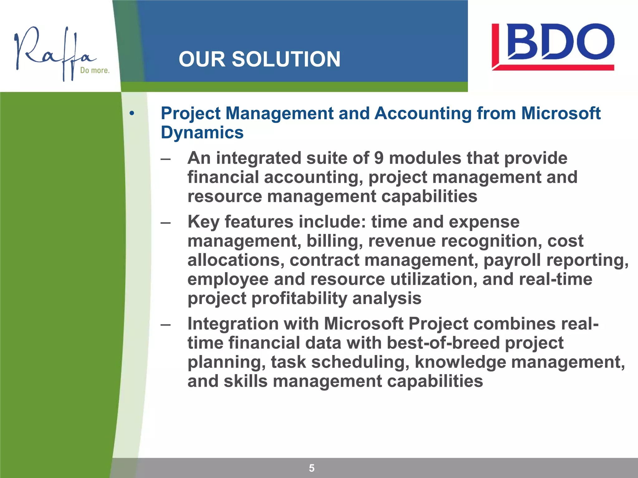 OUR SOLUTION
5
• Project Management and Accounting from Microsoft
Dynamics
– An integrated suite of 9 modules that provide
financial accounting, project management and
resource management capabilities
– Key features include: time and expense
management, billing, revenue recognition, cost
allocations, contract management, payroll reporting,
employee and resource utilization, and real-time
project profitability analysis
– Integration with Microsoft Project combines real-
time financial data with best-of-breed project
planning, task scheduling, knowledge management,
and skills management capabilities
 
