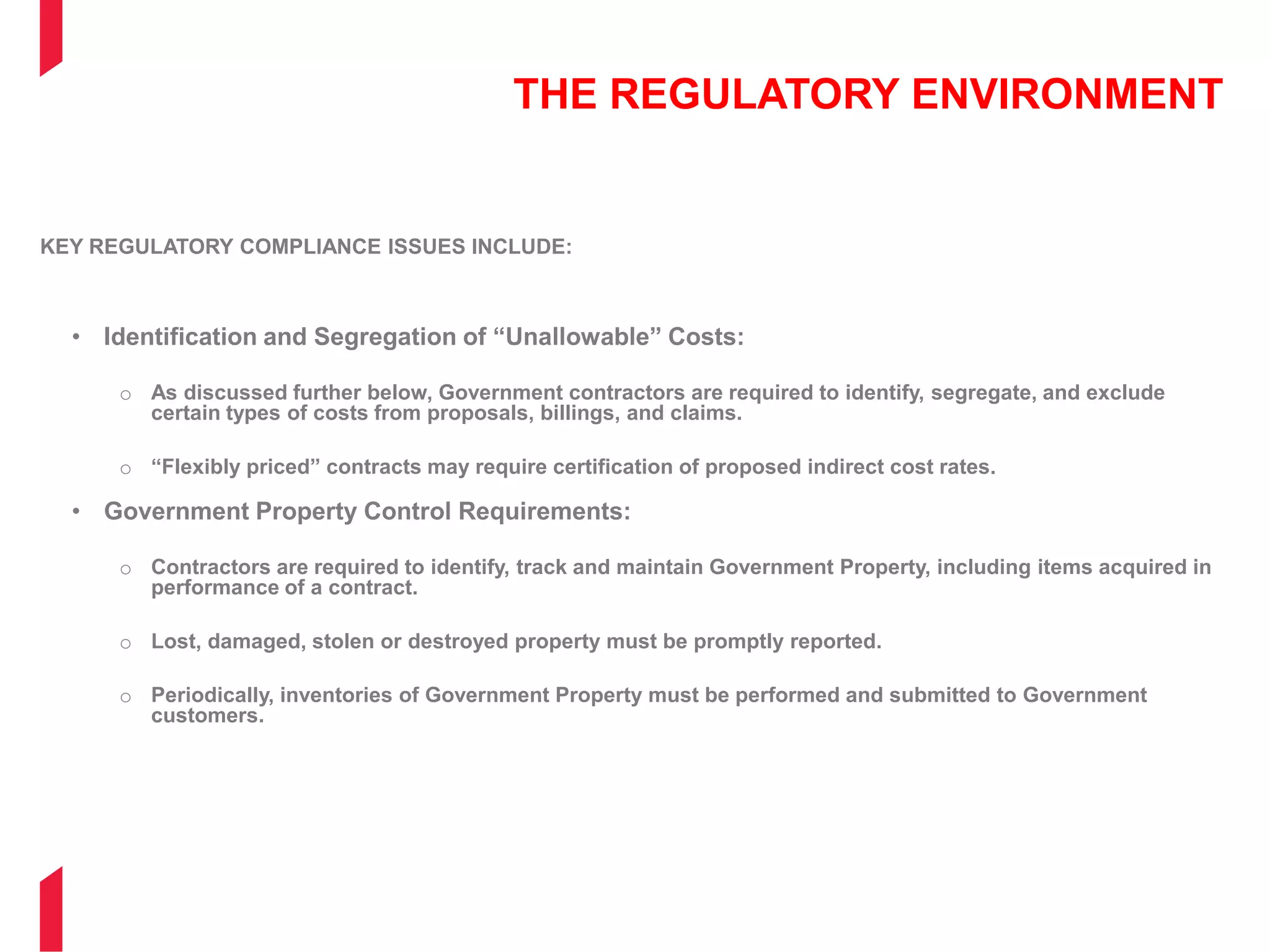 THE REGULATORY ENVIRONMENT
KEY REGULATORY COMPLIANCE ISSUES INCLUDE:
• Identification and Segregation of “Unallowable” Costs:
o As discussed further below, Government contractors are required to identify, segregate, and exclude
certain types of costs from proposals, billings, and claims.
o “Flexibly priced” contracts may require certification of proposed indirect cost rates.
• Government Property Control Requirements:
o Contractors are required to identify, track and maintain Government Property, including items acquired in
performance of a contract.
o Lost, damaged, stolen or destroyed property must be promptly reported.
o Periodically, inventories of Government Property must be performed and submitted to Government
customers.
 