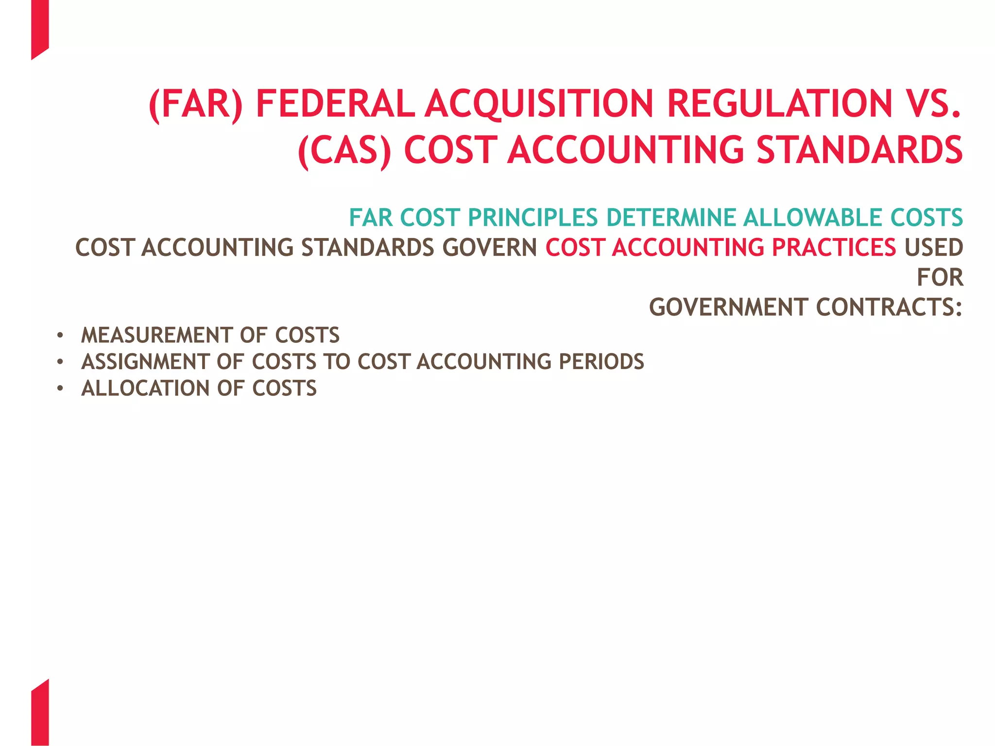 (FAR) FEDERAL ACQUISITION REGULATION VS.
(CAS) COST ACCOUNTING STANDARDS
FAR COST PRINCIPLES DETERMINE ALLOWABLE COSTS
COST ACCOUNTING STANDARDS GOVERN COST ACCOUNTING PRACTICES USED
FOR
GOVERNMENT CONTRACTS:
• MEASUREMENT OF COSTS
• ASSIGNMENT OF COSTS TO COST ACCOUNTING PERIODS
• ALLOCATION OF COSTS
 