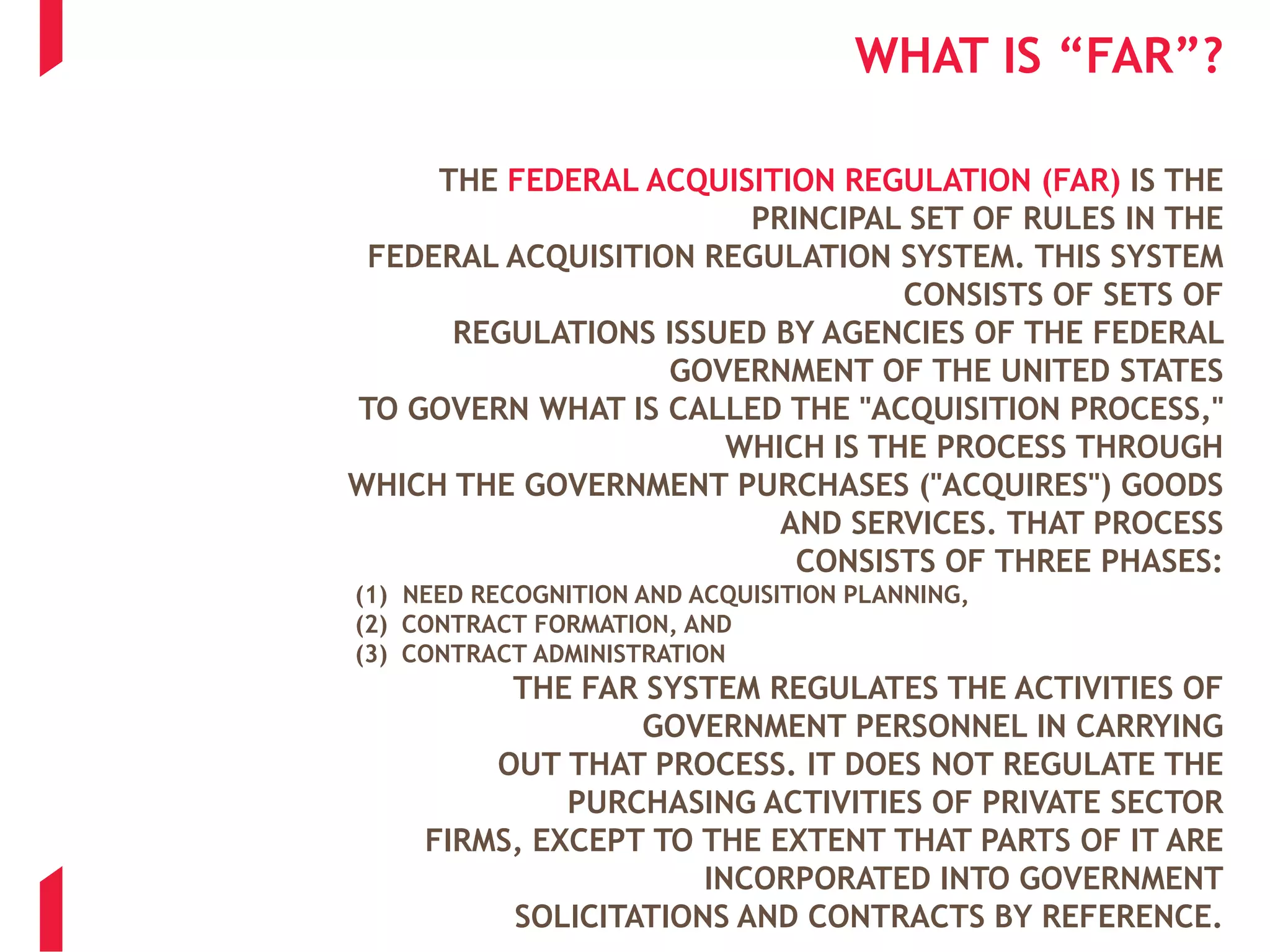 WHAT IS “FAR”?
THE FEDERAL ACQUISITION REGULATION (FAR) IS THE
PRINCIPAL SET OF RULES IN THE
FEDERAL ACQUISITION REGULATION SYSTEM. THIS SYSTEM
CONSISTS OF SETS OF
REGULATIONS ISSUED BY AGENCIES OF THE FEDERAL
GOVERNMENT OF THE UNITED STATES
TO GOVERN WHAT IS CALLED THE "ACQUISITION PROCESS,"
WHICH IS THE PROCESS THROUGH
WHICH THE GOVERNMENT PURCHASES ("ACQUIRES") GOODS
AND SERVICES. THAT PROCESS
CONSISTS OF THREE PHASES:
(1) NEED RECOGNITION AND ACQUISITION PLANNING,
(2) CONTRACT FORMATION, AND
(3) CONTRACT ADMINISTRATION
THE FAR SYSTEM REGULATES THE ACTIVITIES OF
GOVERNMENT PERSONNEL IN CARRYING
OUT THAT PROCESS. IT DOES NOT REGULATE THE
PURCHASING ACTIVITIES OF PRIVATE SECTOR
FIRMS, EXCEPT TO THE EXTENT THAT PARTS OF IT ARE
INCORPORATED INTO GOVERNMENT
SOLICITATIONS AND CONTRACTS BY REFERENCE.
 
