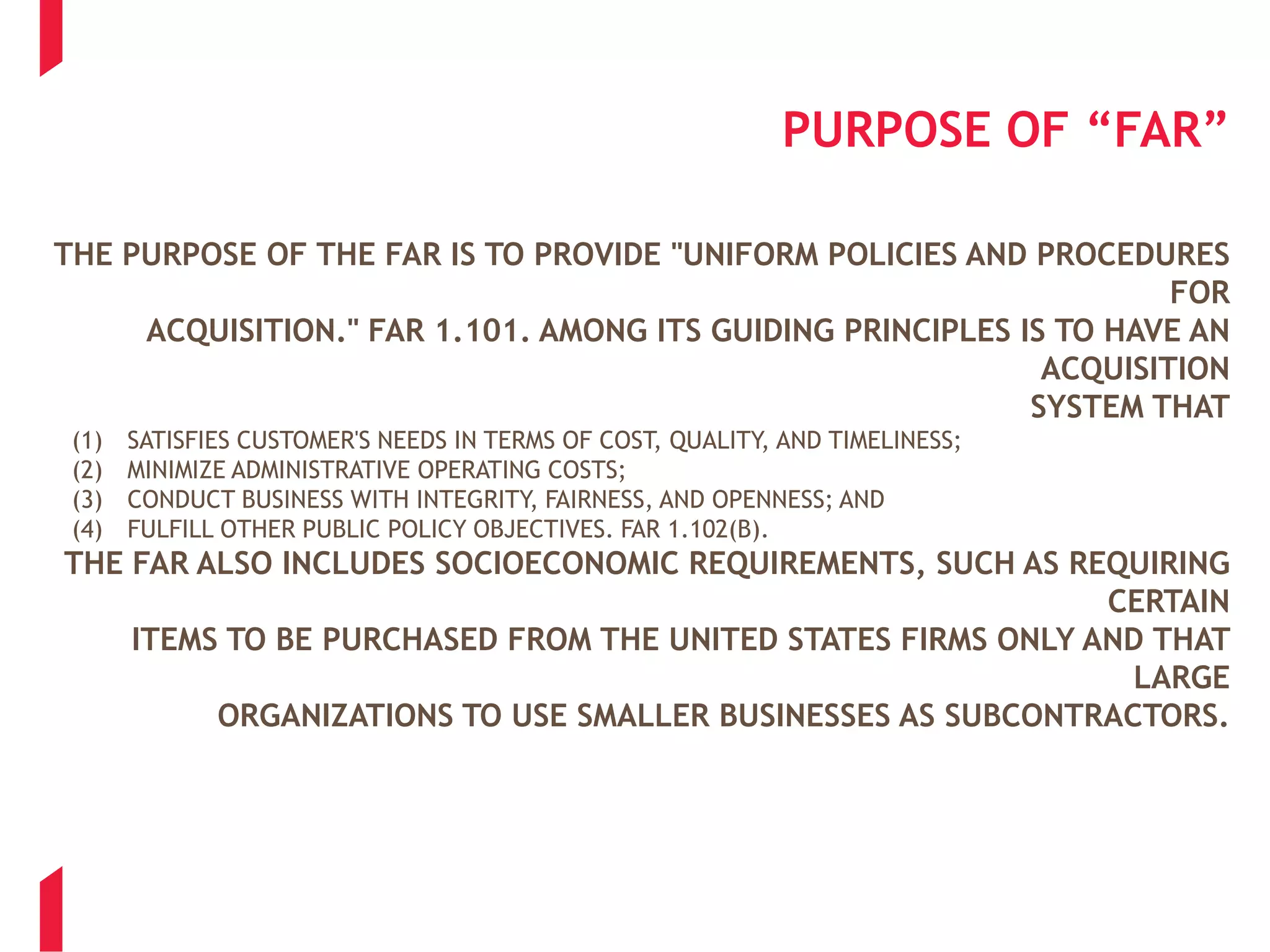 PURPOSE OF “FAR”
THE PURPOSE OF THE FAR IS TO PROVIDE "UNIFORM POLICIES AND PROCEDURES
FOR
ACQUISITION." FAR 1.101. AMONG ITS GUIDING PRINCIPLES IS TO HAVE AN
ACQUISITION
SYSTEM THAT
(1) SATISFIES CUSTOMER'S NEEDS IN TERMS OF COST, QUALITY, AND TIMELINESS;
(2) MINIMIZE ADMINISTRATIVE OPERATING COSTS;
(3) CONDUCT BUSINESS WITH INTEGRITY, FAIRNESS, AND OPENNESS; AND
(4) FULFILL OTHER PUBLIC POLICY OBJECTIVES. FAR 1.102(B).
THE FAR ALSO INCLUDES SOCIOECONOMIC REQUIREMENTS, SUCH AS REQUIRING
CERTAIN
ITEMS TO BE PURCHASED FROM THE UNITED STATES FIRMS ONLY AND THAT
LARGE
ORGANIZATIONS TO USE SMALLER BUSINESSES AS SUBCONTRACTORS.
 
