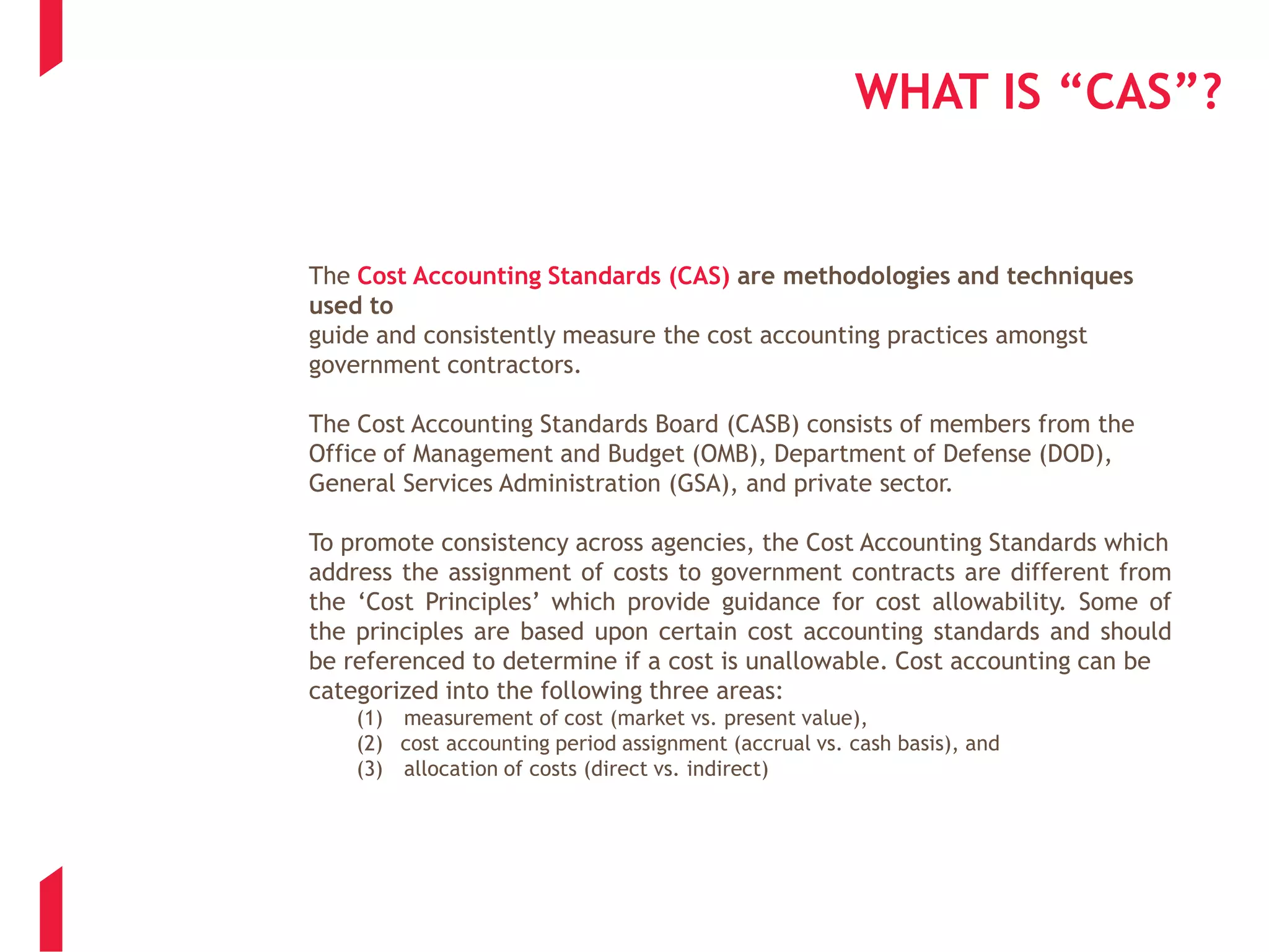 WHAT IS “CAS”?
The Cost Accounting Standards (CAS) are methodologies and techniques
used to
guide and consistently measure the cost accounting practices amongst
government contractors.
The Cost Accounting Standards Board (CASB) consists of members from the
Office of Management and Budget (OMB), Department of Defense (DOD),
General Services Administration (GSA), and private sector.
To promote consistency across agencies, the Cost Accounting Standards which
address the assignment of costs to government contracts are different from
the ‘Cost Principles’ which provide guidance for cost allowability. Some of
the principles are based upon certain cost accounting standards and should
be referenced to determine if a cost is unallowable. Cost accounting can be
categorized into the following three areas:
(1) measurement of cost (market vs. present value),
(2) cost accounting period assignment (accrual vs. cash basis), and
(3) allocation of costs (direct vs. indirect)
 