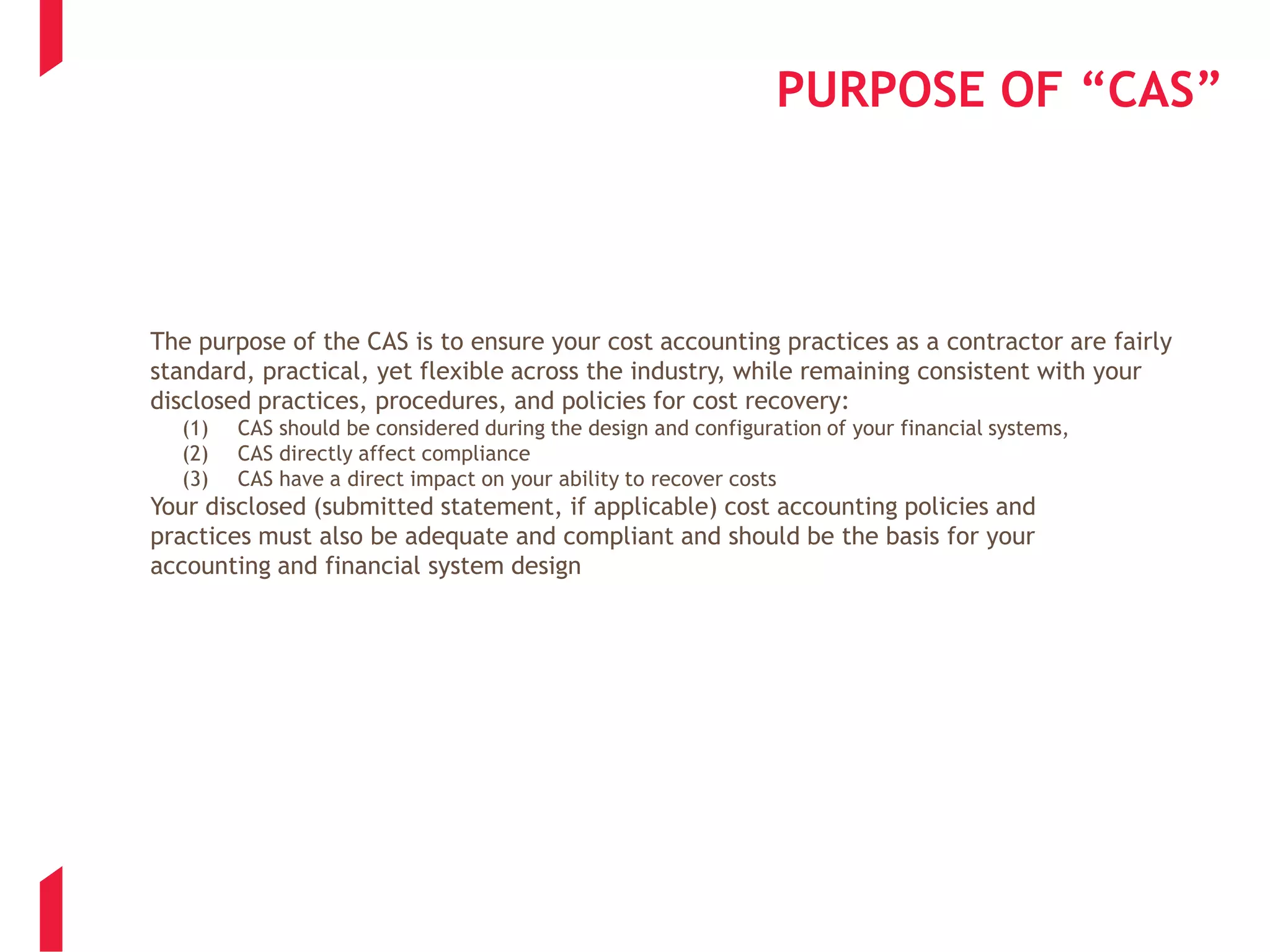 PURPOSE OF “CAS”
The purpose of the CAS is to ensure your cost accounting practices as a contractor are fairly
standard, practical, yet flexible across the industry, while remaining consistent with your
disclosed practices, procedures, and policies for cost recovery:
(1) CAS should be considered during the design and configuration of your financial systems,
(2) CAS directly affect compliance
(3) CAS have a direct impact on your ability to recover costs
Your disclosed (submitted statement, if applicable) cost accounting policies and
practices must also be adequate and compliant and should be the basis for your
accounting and financial system design
 