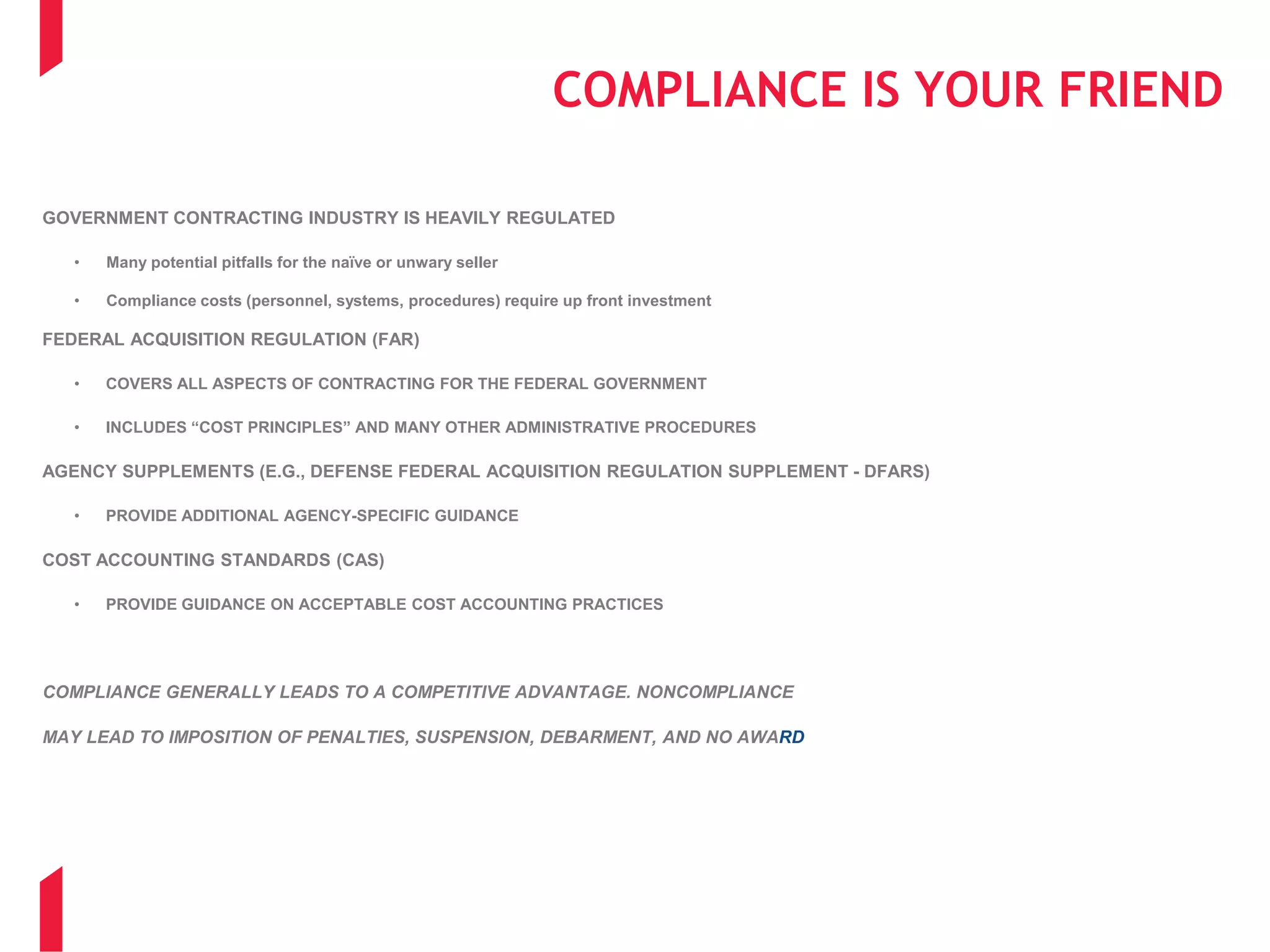 COMPLIANCE IS YOUR FRIEND
GOVERNMENT CONTRACTING INDUSTRY IS HEAVILY REGULATED
• Many potential pitfalls for the naïve or unwary seller
• Compliance costs (personnel, systems, procedures) require up front investment
FEDERAL ACQUISITION REGULATION (FAR)
• COVERS ALL ASPECTS OF CONTRACTING FOR THE FEDERAL GOVERNMENT
• INCLUDES “COST PRINCIPLES” AND MANY OTHER ADMINISTRATIVE PROCEDURES
AGENCY SUPPLEMENTS (E.G., DEFENSE FEDERAL ACQUISITION REGULATION SUPPLEMENT - DFARS)
• PROVIDE ADDITIONAL AGENCY-SPECIFIC GUIDANCE
COST ACCOUNTING STANDARDS (CAS)
• PROVIDE GUIDANCE ON ACCEPTABLE COST ACCOUNTING PRACTICES
COMPLIANCE GENERALLY LEADS TO A COMPETITIVE ADVANTAGE. NONCOMPLIANCE
MAY LEAD TO IMPOSITION OF PENALTIES, SUSPENSION, DEBARMENT, AND NO AWARD
 