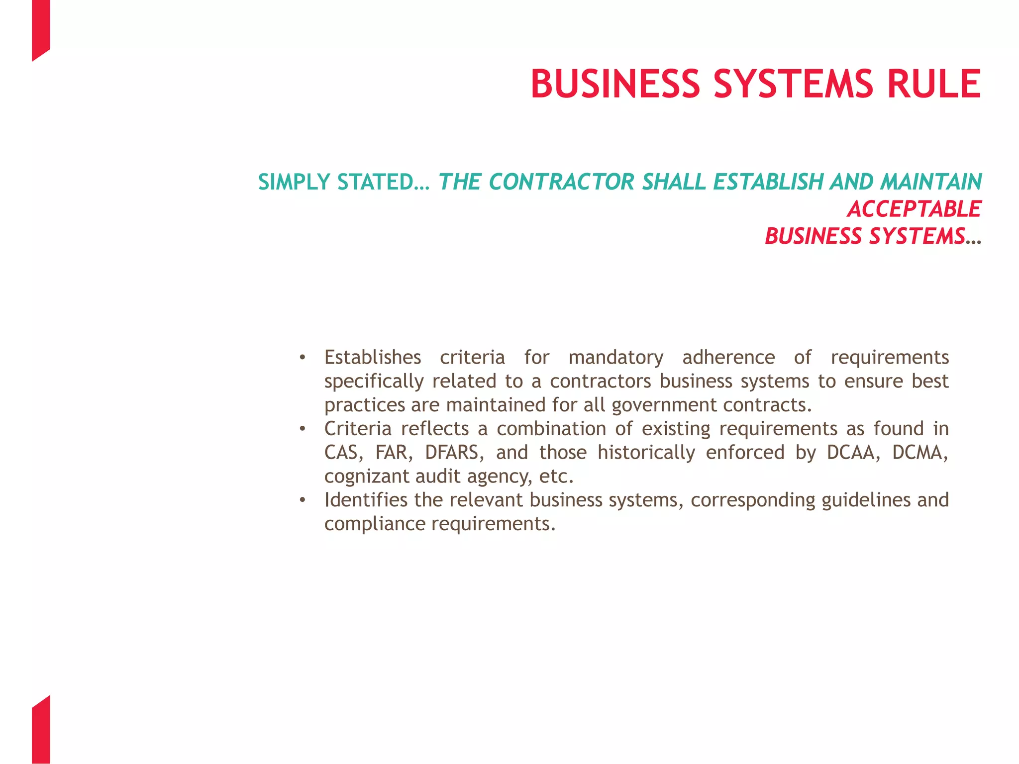 BUSINESS SYSTEMS RULE
SIMPLY STATED… THE CONTRACTOR SHALL ESTABLISH AND MAINTAIN
ACCEPTABLE
BUSINESS SYSTEMS…
• Establishes criteria for mandatory adherence of requirements
specifically related to a contractors business systems to ensure best
practices are maintained for all government contracts.
• Criteria reflects a combination of existing requirements as found in
CAS, FAR, DFARS, and those historically enforced by DCAA, DCMA,
cognizant audit agency, etc.
• Identifies the relevant business systems, corresponding guidelines and
compliance requirements.
 