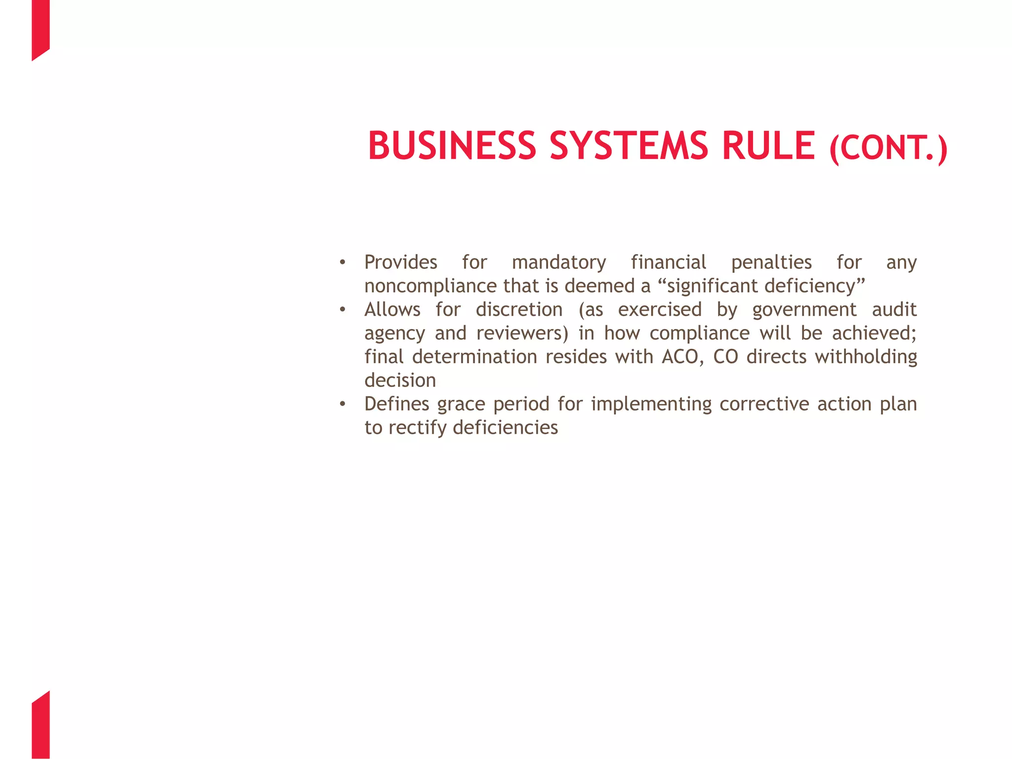 BUSINESS SYSTEMS RULE (CONT.)
• Provides for mandatory financial penalties for any
noncompliance that is deemed a “significant deficiency”
• Allows for discretion (as exercised by government audit
agency and reviewers) in how compliance will be achieved;
final determination resides with ACO, CO directs withholding
decision
• Defines grace period for implementing corrective action plan
to rectify deficiencies
 