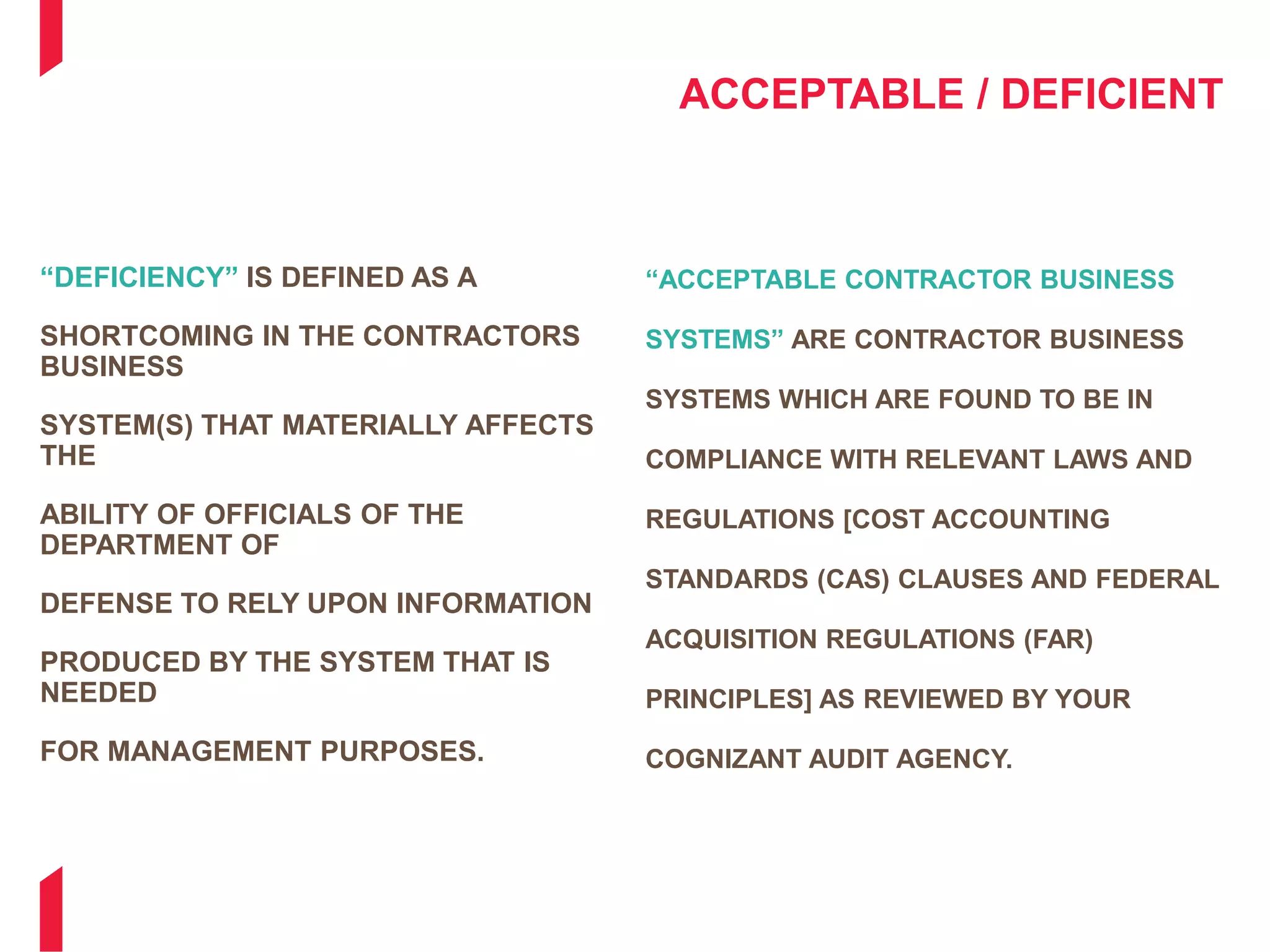 ACCEPTABLE / DEFICIENT
“DEFICIENCY” IS DEFINED AS A
SHORTCOMING IN THE CONTRACTORS
BUSINESS
SYSTEM(S) THAT MATERIALLY AFFECTS
THE
ABILITY OF OFFICIALS OF THE
DEPARTMENT OF
DEFENSE TO RELY UPON INFORMATION
PRODUCED BY THE SYSTEM THAT IS
NEEDED
FOR MANAGEMENT PURPOSES.
“ACCEPTABLE CONTRACTOR BUSINESS
SYSTEMS” ARE CONTRACTOR BUSINESS
SYSTEMS WHICH ARE FOUND TO BE IN
COMPLIANCE WITH RELEVANT LAWS AND
REGULATIONS [COST ACCOUNTING
STANDARDS (CAS) CLAUSES AND FEDERAL
ACQUISITION REGULATIONS (FAR)
PRINCIPLES] AS REVIEWED BY YOUR
COGNIZANT AUDIT AGENCY.
 