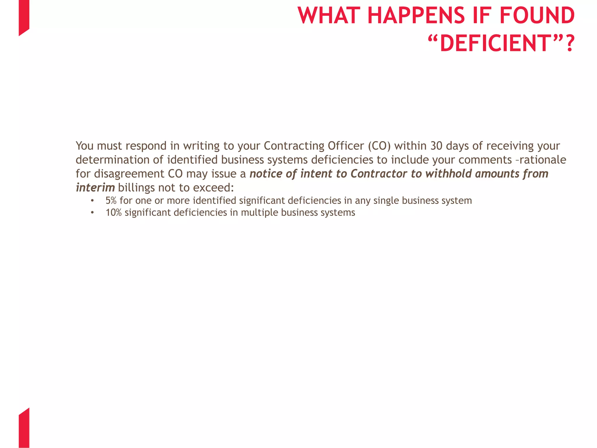 WHAT HAPPENS IF FOUND
“DEFICIENT”?
You must respond in writing to your Contracting Officer (CO) within 30 days of receiving your
determination of identified business systems deficiencies to include your comments –rationale
for disagreement CO may issue a notice of intent to Contractor to withhold amounts from
interim billings not to exceed:
• 5% for one or more identified significant deficiencies in any single business system
• 10% significant deficiencies in multiple business systems
 