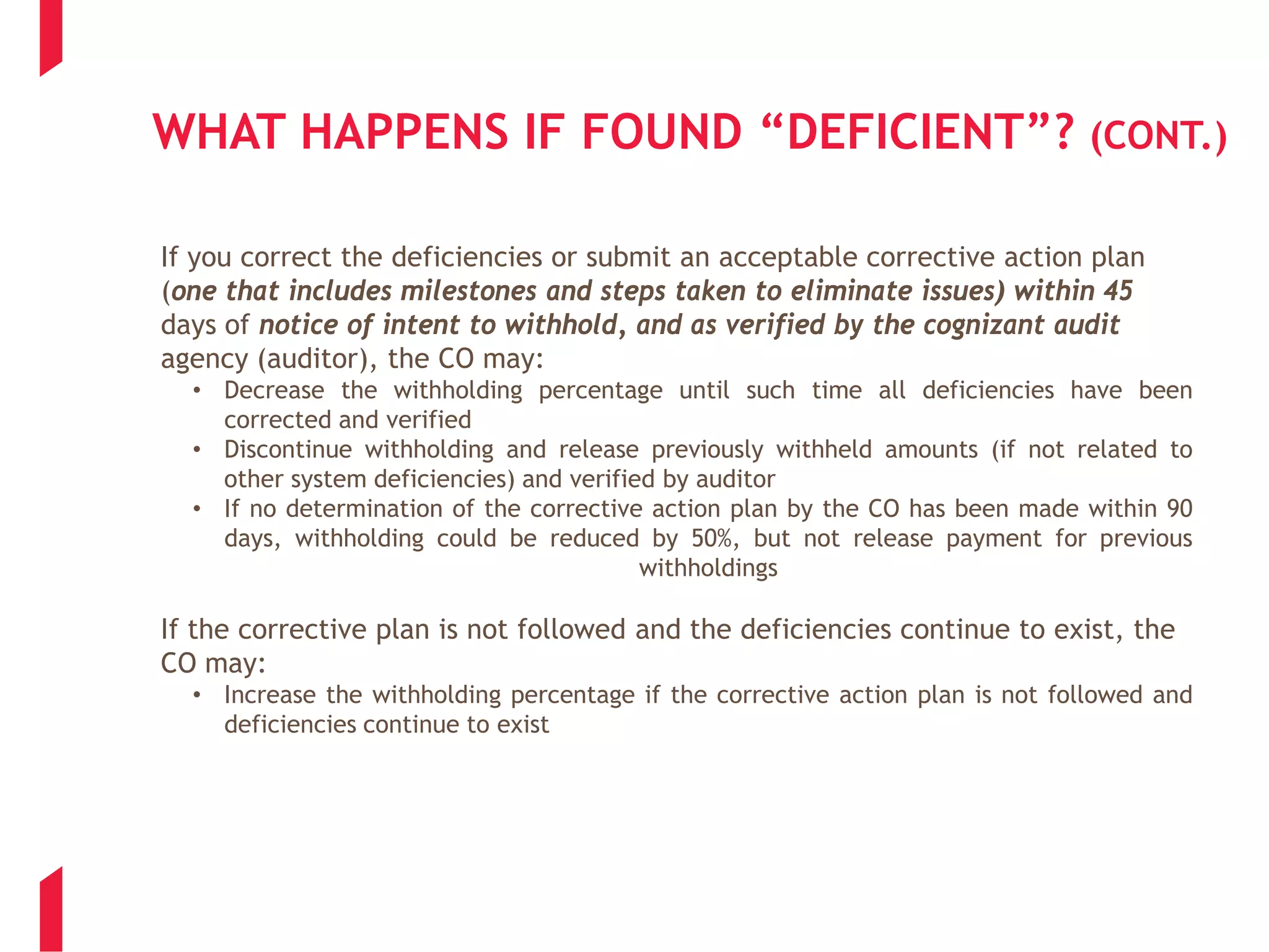 WHAT HAPPENS IF FOUND “DEFICIENT”? (CONT.)
If you correct the deficiencies or submit an acceptable corrective action plan
(one that includes milestones and steps taken to eliminate issues) within 45
days of notice of intent to withhold, and as verified by the cognizant audit
agency (auditor), the CO may:
• Decrease the withholding percentage until such time all deficiencies have been
corrected and verified
• Discontinue withholding and release previously withheld amounts (if not related to
other system deficiencies) and verified by auditor
• If no determination of the corrective action plan by the CO has been made within 90
days, withholding could be reduced by 50%, but not release payment for previous
withholdings
If the corrective plan is not followed and the deficiencies continue to exist, the
CO may:
• Increase the withholding percentage if the corrective action plan is not followed and
deficiencies continue to exist
 