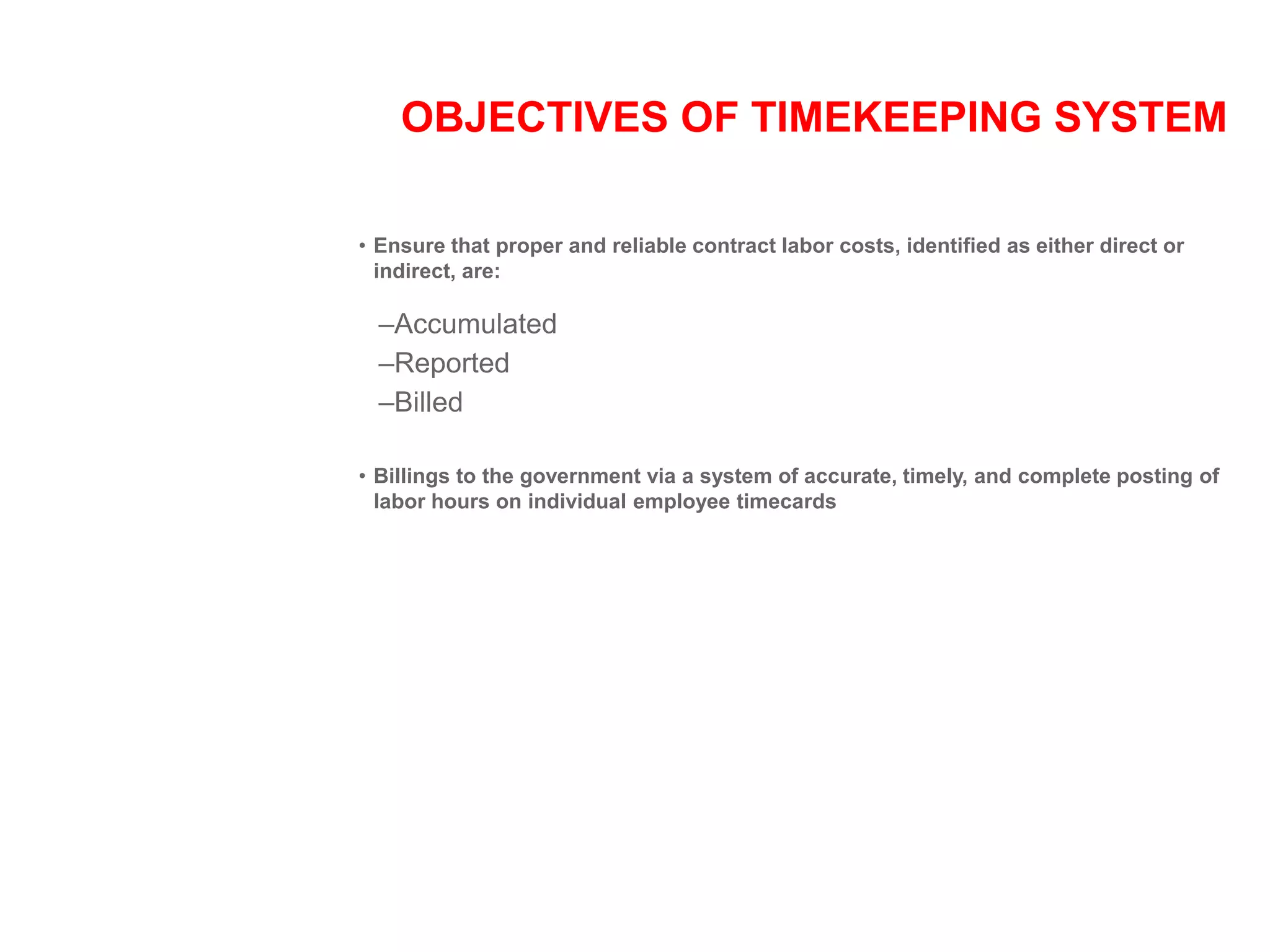 OBJECTIVES OF TIMEKEEPING SYSTEM
• Ensure that proper and reliable contract labor costs, identified as either direct or
indirect, are:
–Accumulated
–Reported
–Billed
• Billings to the government via a system of accurate, timely, and complete posting of
labor hours on individual employee timecards
 