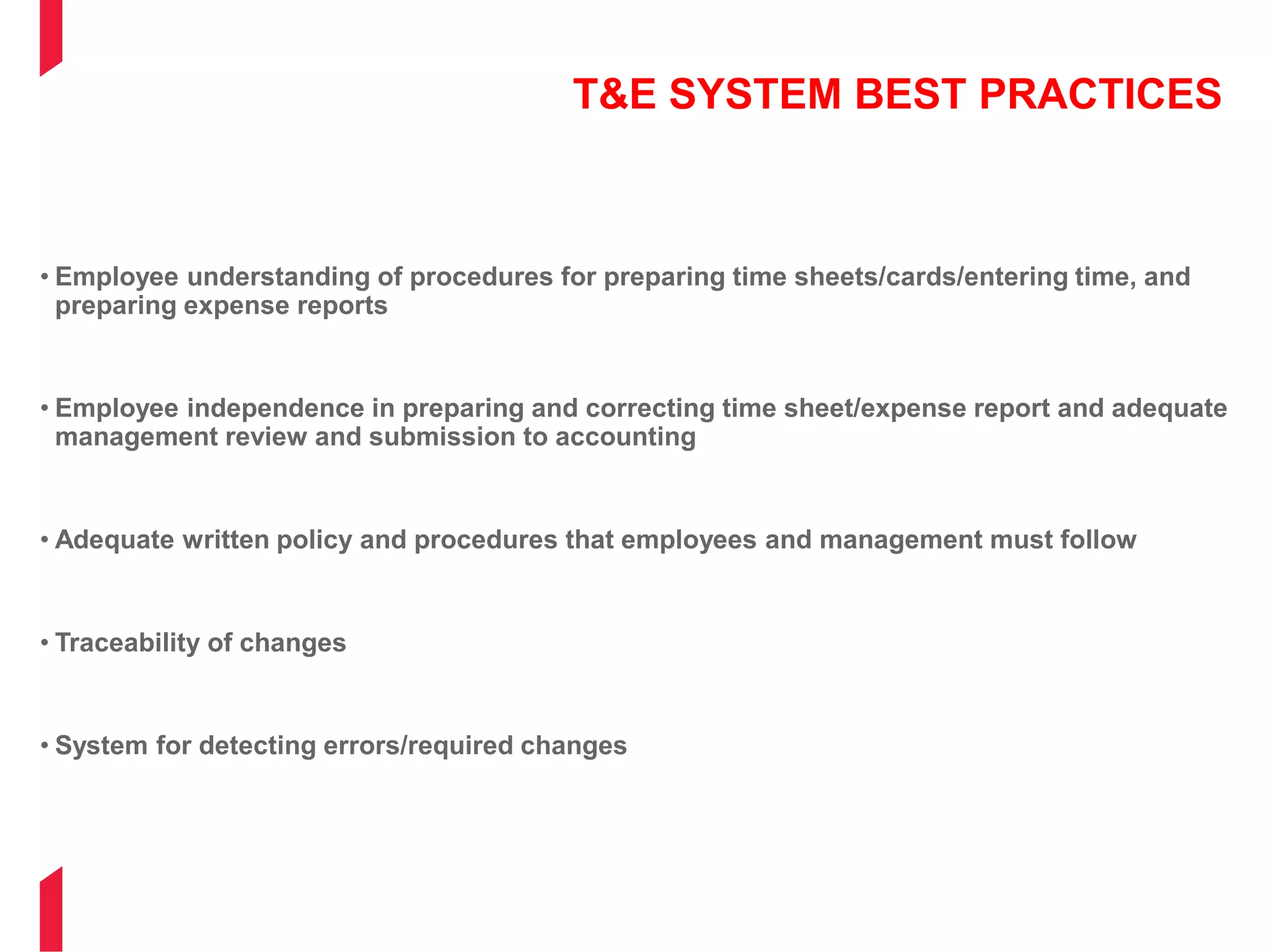T&E SYSTEM BEST PRACTICES
• Employee understanding of procedures for preparing time sheets/cards/entering time, and
preparing expense reports
• Employee independence in preparing and correcting time sheet/expense report and adequate
management review and submission to accounting
• Adequate written policy and procedures that employees and management must follow
• Traceability of changes
• System for detecting errors/required changes
 