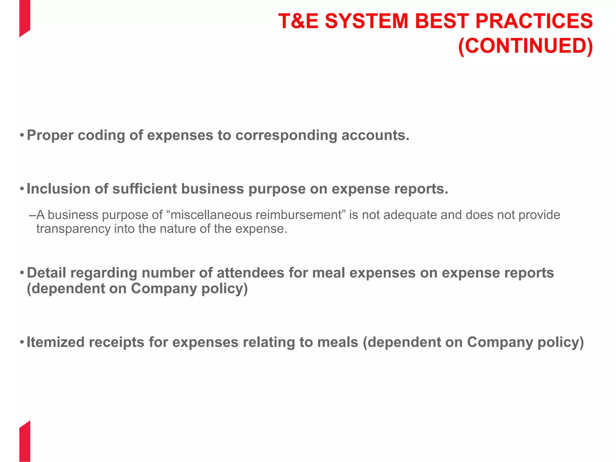T&E SYSTEM BEST PRACTICES
(CONTINUED)
•Proper coding of expenses to corresponding accounts.
•Inclusion of sufficient business purpose on expense reports.
–A business purpose of “miscellaneous reimbursement” is not adequate and does not provide
transparency into the nature of the expense.
•Detail regarding number of attendees for meal expenses on expense reports
(dependent on Company policy)
•Itemized receipts for expenses relating to meals (dependent on Company policy)
 