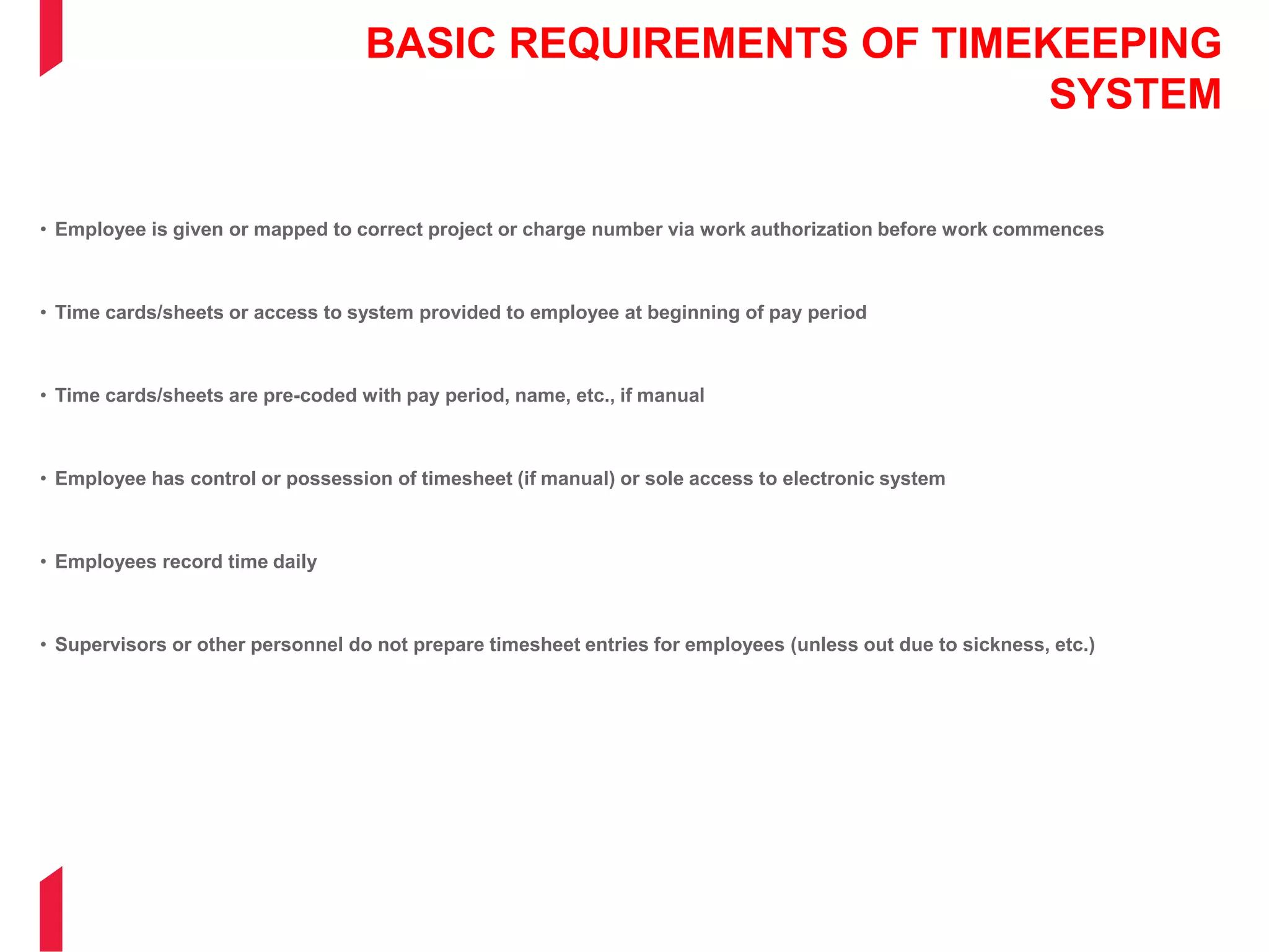 BASIC REQUIREMENTS OF TIMEKEEPING
SYSTEM
• Employee is given or mapped to correct project or charge number via work authorization before work commences
• Time cards/sheets or access to system provided to employee at beginning of pay period
• Time cards/sheets are pre-coded with pay period, name, etc., if manual
• Employee has control or possession of timesheet (if manual) or sole access to electronic system
• Employees record time daily
• Supervisors or other personnel do not prepare timesheet entries for employees (unless out due to sickness, etc.)
 