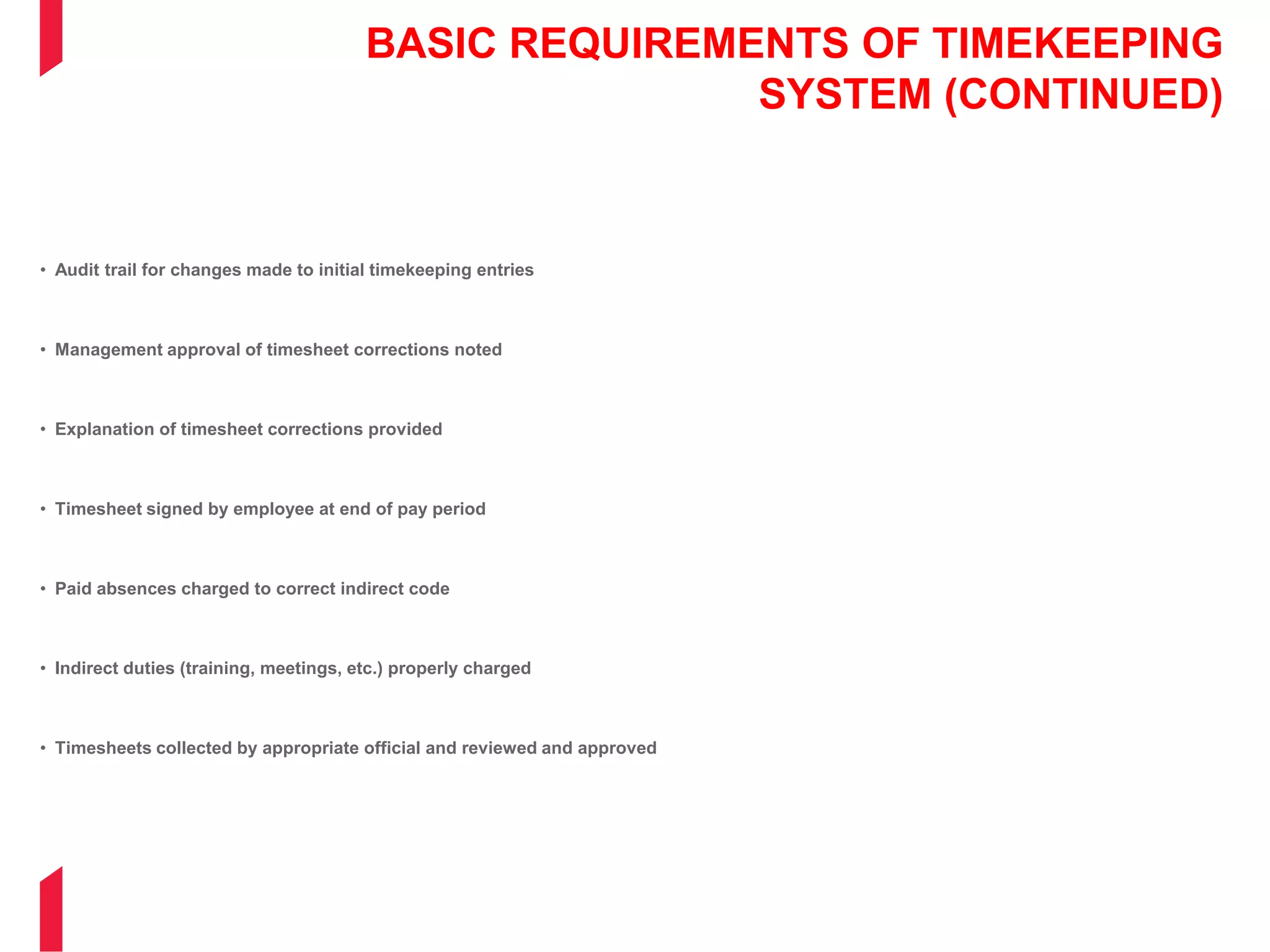 BASIC REQUIREMENTS OF TIMEKEEPING
SYSTEM (CONTINUED)
• Audit trail for changes made to initial timekeeping entries
• Management approval of timesheet corrections noted
• Explanation of timesheet corrections provided
• Timesheet signed by employee at end of pay period
• Paid absences charged to correct indirect code
• Indirect duties (training, meetings, etc.) properly charged
• Timesheets collected by appropriate official and reviewed and approved
 