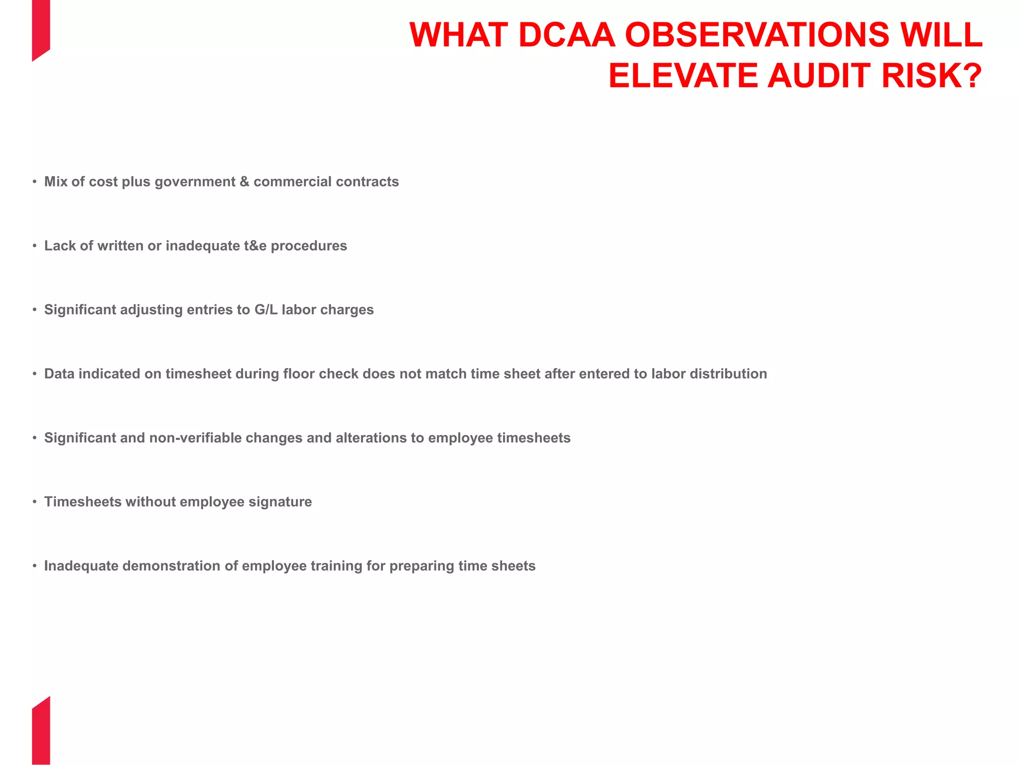 WHAT DCAA OBSERVATIONS WILL
ELEVATE AUDIT RISK?
• Mix of cost plus government & commercial contracts
• Lack of written or inadequate t&e procedures
• Significant adjusting entries to G/L labor charges
• Data indicated on timesheet during floor check does not match time sheet after entered to labor distribution
• Significant and non-verifiable changes and alterations to employee timesheets
• Timesheets without employee signature
• Inadequate demonstration of employee training for preparing time sheets
 