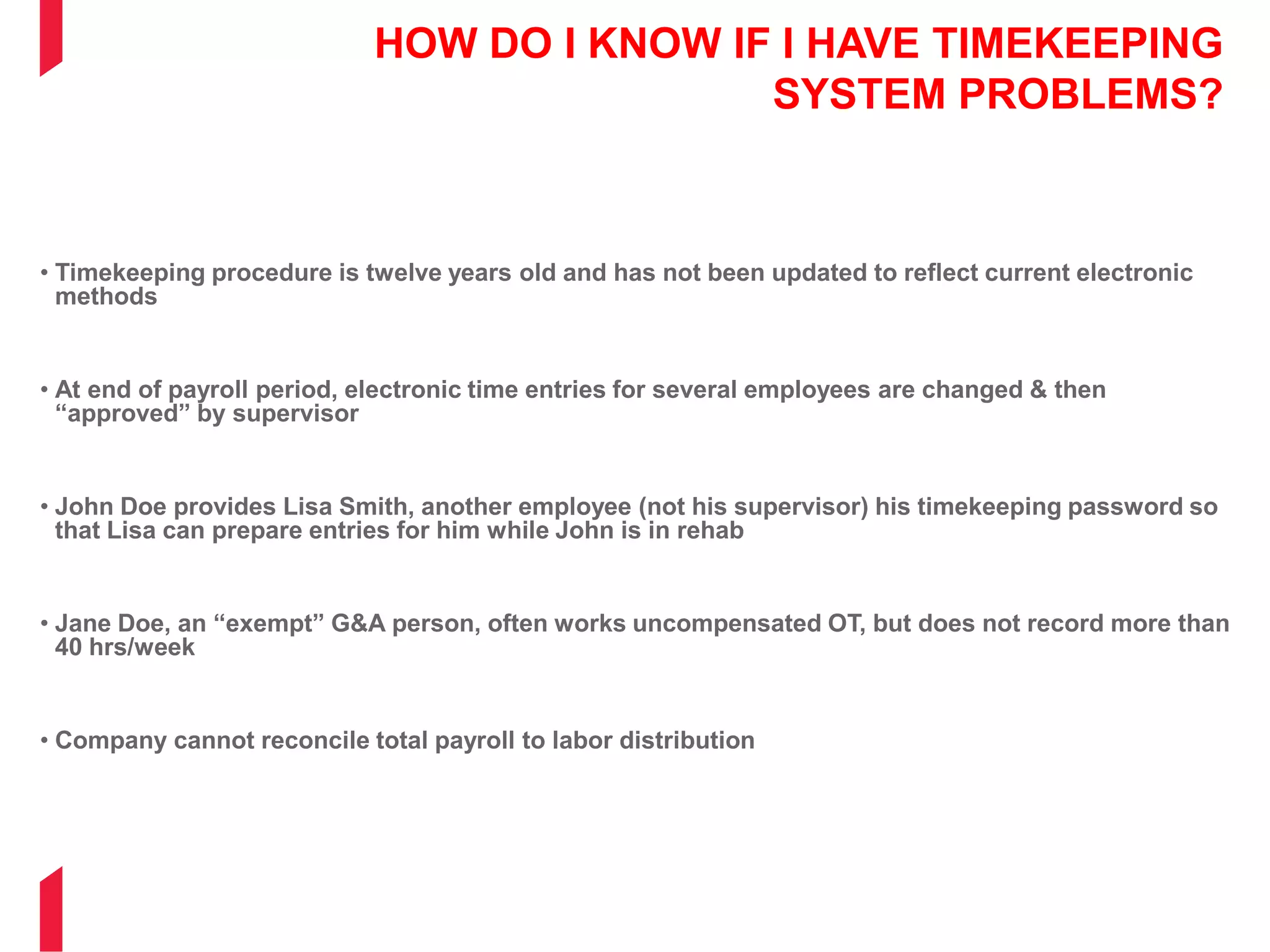 HOW DO I KNOW IF I HAVE TIMEKEEPING
SYSTEM PROBLEMS?
• Timekeeping procedure is twelve years old and has not been updated to reflect current electronic
methods
• At end of payroll period, electronic time entries for several employees are changed & then
“approved” by supervisor
• John Doe provides Lisa Smith, another employee (not his supervisor) his timekeeping password so
that Lisa can prepare entries for him while John is in rehab
• Jane Doe, an “exempt” G&A person, often works uncompensated OT, but does not record more than
40 hrs/week
• Company cannot reconcile total payroll to labor distribution
 