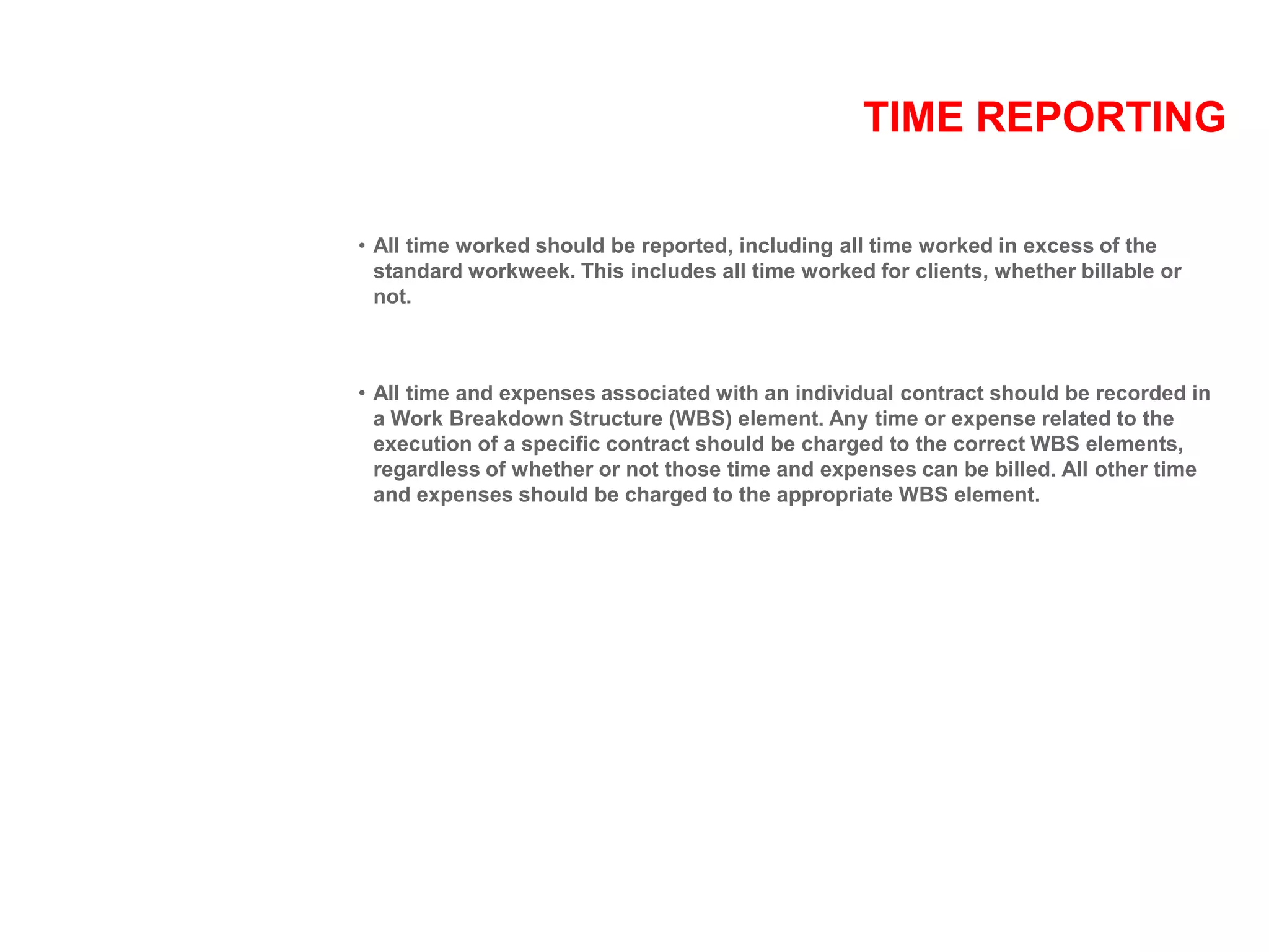 TIME REPORTING
• All time worked should be reported, including all time worked in excess of the
standard workweek. This includes all time worked for clients, whether billable or
not.
• All time and expenses associated with an individual contract should be recorded in
a Work Breakdown Structure (WBS) element. Any time or expense related to the
execution of a specific contract should be charged to the correct WBS elements,
regardless of whether or not those time and expenses can be billed. All other time
and expenses should be charged to the appropriate WBS element.
 
